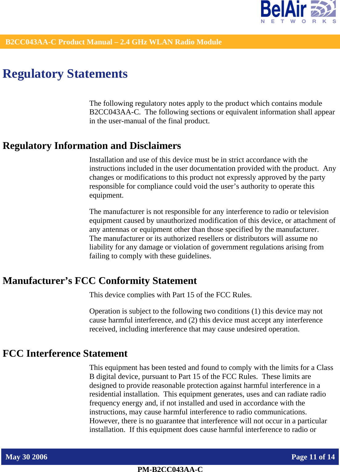    B2CC043AA-C Product Manual – 2.4 GHz WLAN Radio Module   May 30 2006    Page 11 of 14  PM-B2CC043AA-C  Regulatory Statements The following regulatory notes apply to the product which contains module B2CC043AA-C.  The following sections or equivalent information shall appear in the user-manual of the final product. Regulatory Information and Disclaimers Installation and use of this device must be in strict accordance with the instructions included in the user documentation provided with the product.  Any changes or modifications to this product not expressly approved by the party responsible for compliance could void the user’s authority to operate this equipment. The manufacturer is not responsible for any interference to radio or television equipment caused by unauthorized modification of this device, or attachment of any antennas or equipment other than those specified by the manufacturer.    The manufacturer or its authorized resellers or distributors will assume no liability for any damage or violation of government regulations arising from failing to comply with these guidelines. Manufacturer’s FCC Conformity Statement This device complies with Part 15 of the FCC Rules. Operation is subject to the following two conditions (1) this device may not cause harmful interference, and (2) this device must accept any interference received, including interference that may cause undesired operation. FCC Interference Statement This equipment has been tested and found to comply with the limits for a Class B digital device, pursuant to Part 15 of the FCC Rules.  These limits are designed to provide reasonable protection against harmful interference in a residential installation.  This equipment generates, uses and can radiate radio frequency energy and, if not installed and used in accordance with the instructions, may cause harmful interference to radio communications.   However, there is no guarantee that interference will not occur in a particular installation.  If this equipment does cause harmful interference to radio or 