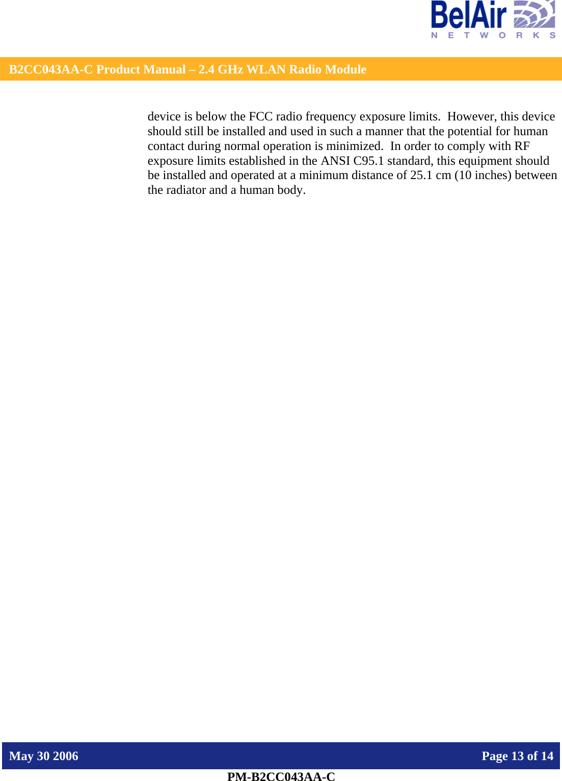    B2CC043AA-C Product Manual – 2.4 GHz WLAN Radio Module   May 30 2006    Page 13 of 14  PM-B2CC043AA-C  device is below the FCC radio frequency exposure limits.  However, this device should still be installed and used in such a manner that the potential for human contact during normal operation is minimized.  In order to comply with RF exposure limits established in the ANSI C95.1 standard, this equipment should be installed and operated at a minimum distance of 25.1 cm (10 inches) between the radiator and a human body.   