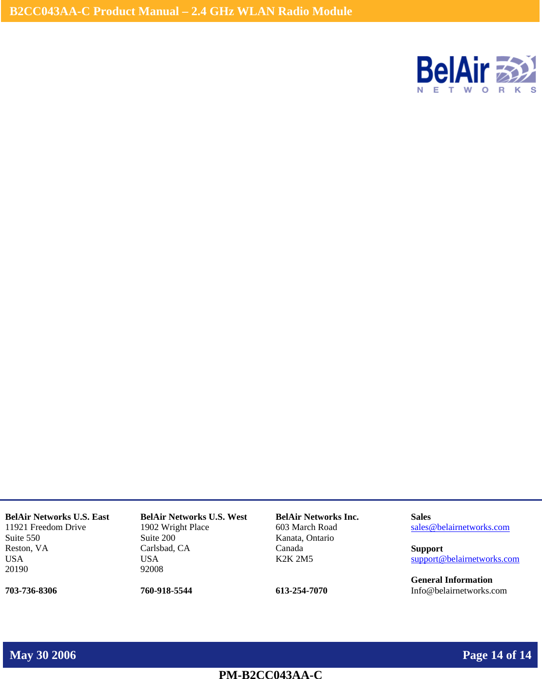    B2CC043AA-C Product Manual – 2.4 GHz WLAN Radio Module   May 30 2006    Page 14 of 14  PM-B2CC043AA-C                    BelAir Networks U.S. East 11921 Freedom Drive Suite 550 Reston, VA USA 20190  703-736-8306 BelAir Networks U.S. West 1902 Wright Place Suite 200 Carlsbad, CA USA 92008  760-918-5544 BelAir Networks Inc. 603 March Road Kanata, Ontario Canada K2K 2M5   613-254-7070 Sales sales@belairnetworks.com  Support support@belairnetworks.com  General Information Info@belairnetworks.com 