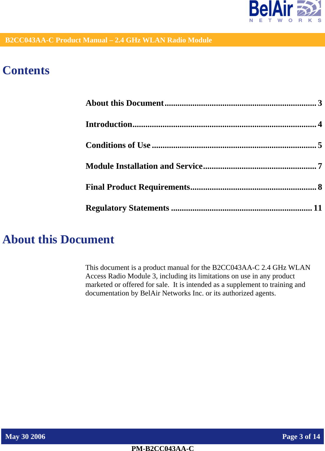    B2CC043AA-C Product Manual – 2.4 GHz WLAN Radio Module   May 30 2006    Page 3 of 14  PM-B2CC043AA-C  Contents About this Document....................................................................... 3 Introduction...................................................................................... 4 Conditions of Use ............................................................................. 5 Module Installation and Service..................................................... 7 Final Product Requirements........................................................... 8 Regulatory Statements ..................................................................11  About this Document This document is a product manual for the B2CC043AA-C 2.4 GHz WLAN Access Radio Module 3, including its limitations on use in any product marketed or offered for sale.  It is intended as a supplement to training and documentation by BelAir Networks Inc. or its authorized agents.     