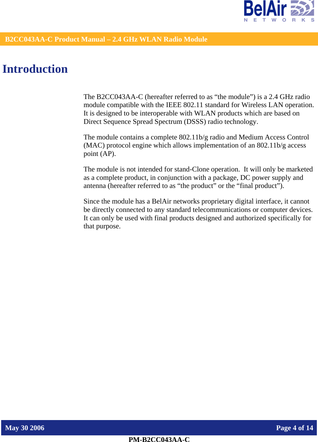    B2CC043AA-C Product Manual – 2.4 GHz WLAN Radio Module   May 30 2006    Page 4 of 14  PM-B2CC043AA-C  Introduction The B2CC043AA-C (hereafter referred to as “the module”) is a 2.4 GHz radio module compatible with the IEEE 802.11 standard for Wireless LAN operation.   It is designed to be interoperable with WLAN products which are based on Direct Sequence Spread Spectrum (DSSS) radio technology. The module contains a complete 802.11b/g radio and Medium Access Control (MAC) protocol engine which allows implementation of an 802.11b/g access point (AP).  The module is not intended for stand-Clone operation.  It will only be marketed as a complete product, in conjunction with a package, DC power supply and antenna (hereafter referred to as “the product” or the “final product”). Since the module has a BelAir networks proprietary digital interface, it cannot be directly connected to any standard telecommunications or computer devices. It can only be used with final products designed and authorized specifically for that purpose.   