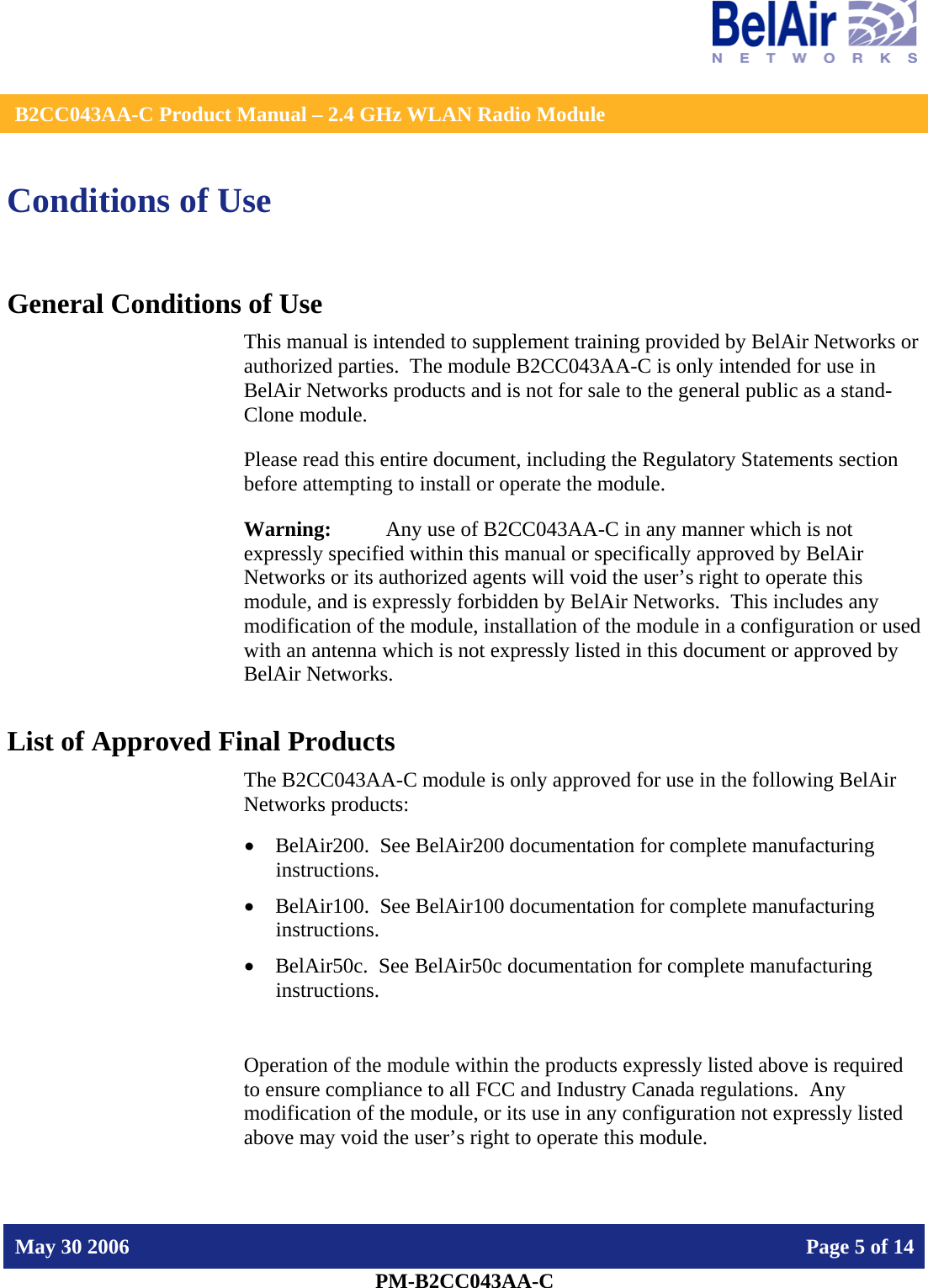    B2CC043AA-C Product Manual – 2.4 GHz WLAN Radio Module   May 30 2006    Page 5 of 14  PM-B2CC043AA-C  Conditions of Use General Conditions of Use This manual is intended to supplement training provided by BelAir Networks or authorized parties.  The module B2CC043AA-C is only intended for use in BelAir Networks products and is not for sale to the general public as a stand-Clone module. Please read this entire document, including the Regulatory Statements section before attempting to install or operate the module. Warning:   Any use of B2CC043AA-C in any manner which is not expressly specified within this manual or specifically approved by BelAir Networks or its authorized agents will void the user’s right to operate this module, and is expressly forbidden by BelAir Networks.  This includes any modification of the module, installation of the module in a configuration or used with an antenna which is not expressly listed in this document or approved by BelAir Networks. List of Approved Final Products The B2CC043AA-C module is only approved for use in the following BelAir Networks products: • BelAir200.  See BelAir200 documentation for complete manufacturing instructions. • BelAir100.  See BelAir100 documentation for complete manufacturing instructions. • BelAir50c.  See BelAir50c documentation for complete manufacturing instructions.  Operation of the module within the products expressly listed above is required to ensure compliance to all FCC and Industry Canada regulations.  Any modification of the module, or its use in any configuration not expressly listed above may void the user’s right to operate this module.  