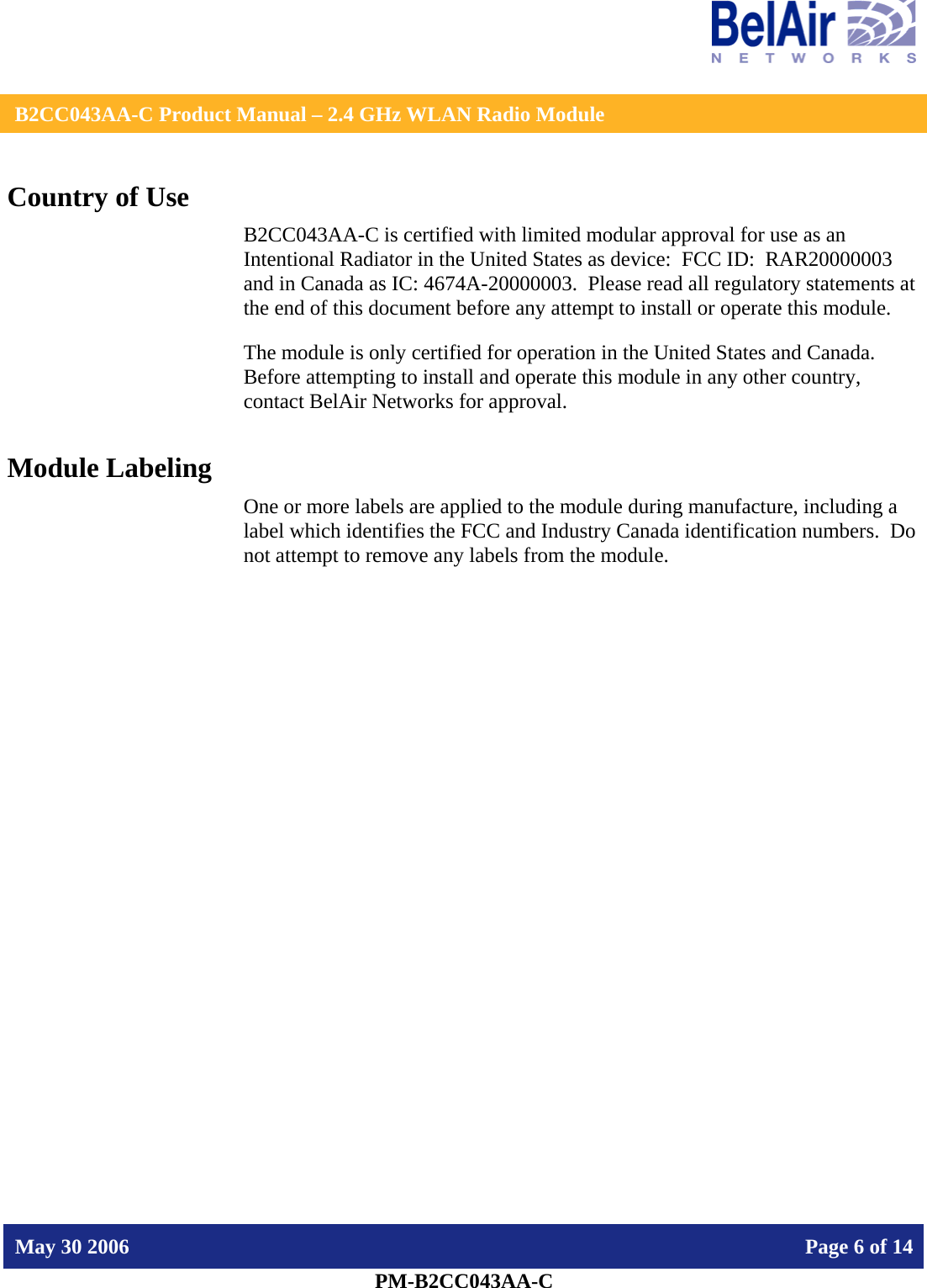    B2CC043AA-C Product Manual – 2.4 GHz WLAN Radio Module   May 30 2006    Page 6 of 14  PM-B2CC043AA-C  Country of Use B2CC043AA-C is certified with limited modular approval for use as an Intentional Radiator in the United States as device:  FCC ID:  RAR20000003 and in Canada as IC: 4674A-20000003.  Please read all regulatory statements at the end of this document before any attempt to install or operate this module. The module is only certified for operation in the United States and Canada.  Before attempting to install and operate this module in any other country, contact BelAir Networks for approval. Module Labeling One or more labels are applied to the module during manufacture, including a label which identifies the FCC and Industry Canada identification numbers.  Do not attempt to remove any labels from the module.  