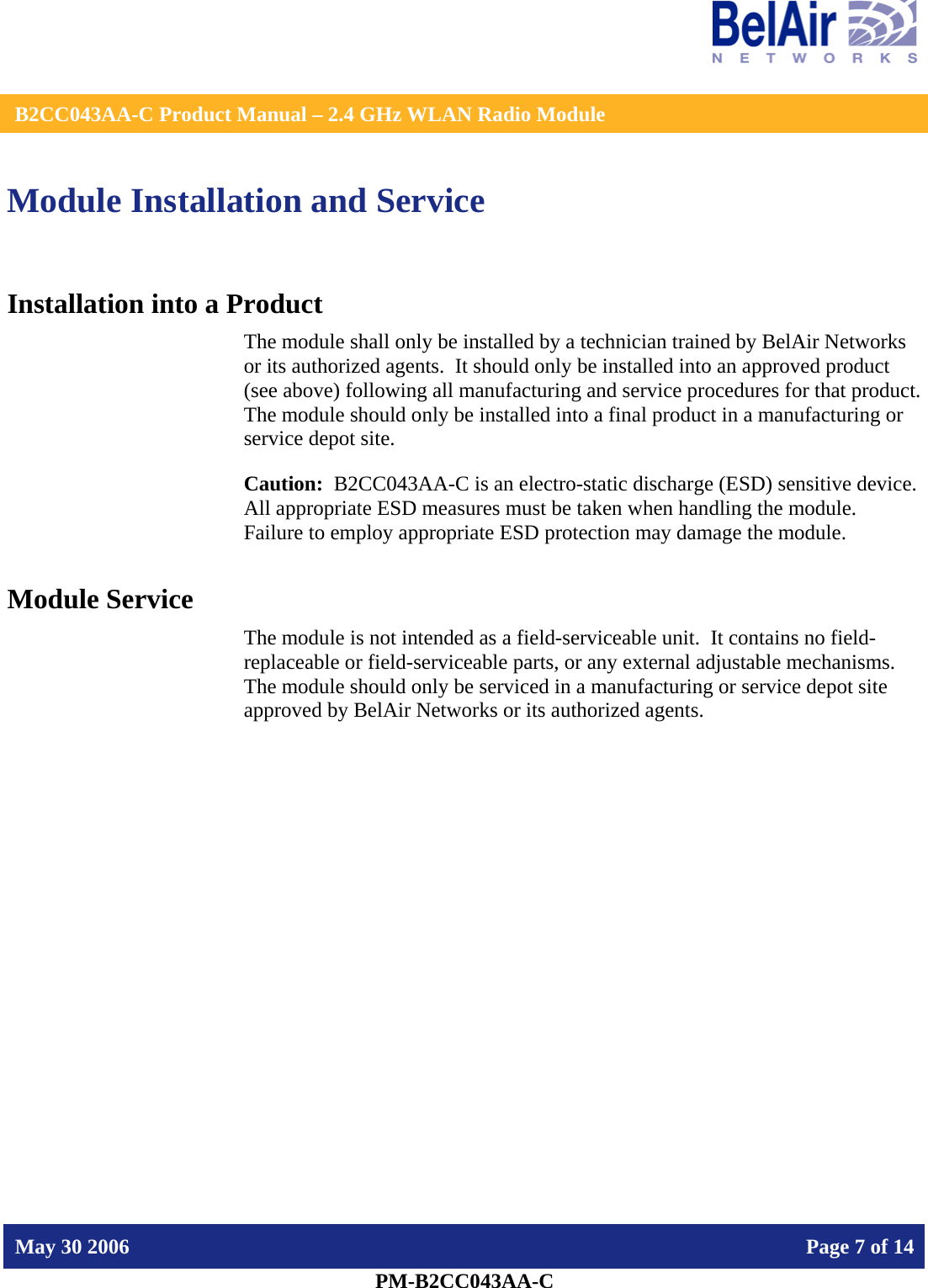    B2CC043AA-C Product Manual – 2.4 GHz WLAN Radio Module   May 30 2006    Page 7 of 14  PM-B2CC043AA-C  Module Installation and Service Installation into a Product The module shall only be installed by a technician trained by BelAir Networks or its authorized agents.  It should only be installed into an approved product (see above) following all manufacturing and service procedures for that product.   The module should only be installed into a final product in a manufacturing or service depot site. Caution:  B2CC043AA-C is an electro-static discharge (ESD) sensitive device.  All appropriate ESD measures must be taken when handling the module.  Failure to employ appropriate ESD protection may damage the module. Module Service The module is not intended as a field-serviceable unit.  It contains no field-replaceable or field-serviceable parts, or any external adjustable mechanisms.  The module should only be serviced in a manufacturing or service depot site approved by BelAir Networks or its authorized agents.  