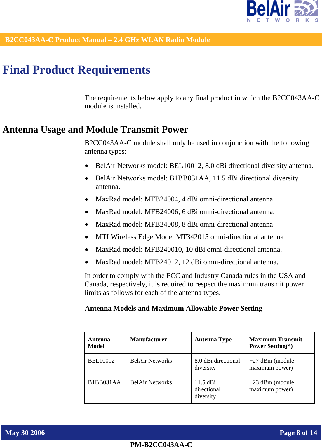    B2CC043AA-C Product Manual – 2.4 GHz WLAN Radio Module   May 30 2006    Page 8 of 14  PM-B2CC043AA-C  Final Product Requirements The requirements below apply to any final product in which the B2CC043AA-C module is installed. Antenna Usage and Module Transmit Power B2CC043AA-C module shall only be used in conjunction with the following antenna types: • BelAir Networks model: BEL10012, 8.0 dBi directional diversity antenna. • BelAir Networks model: B1BB031AA, 11.5 dBi directional diversity antenna. • MaxRad model: MFB24004, 4 dBi omni-directional antenna. • MaxRad model: MFB24006, 6 dBi omni-directional antenna. • MaxRad model: MFB24008, 8 dBi omni-directional antenna • MTI Wireless Edge Model MT342015 omni-directional antenna • MaxRad model: MFB240010, 10 dBi omni-directional antenna. • MaxRad model: MFB24012, 12 dBi omni-directional antenna. In order to comply with the FCC and Industry Canada rules in the USA and Canada, respectively, it is required to respect the maximum transmit power limits as follows for each of the antenna types. Antenna Models and Maximum Allowable Power Setting  Antenna Model  Manufacturer  Antenna Type  Maximum Transmit Power Setting(*) BEL10012  BelAir Networks  8.0 dBi directional diversity   +27 dBm (module maximum power) B1BB031AA  BelAir Networks  11.5 dBi directional diversity +23 dBm (module maximum power) 