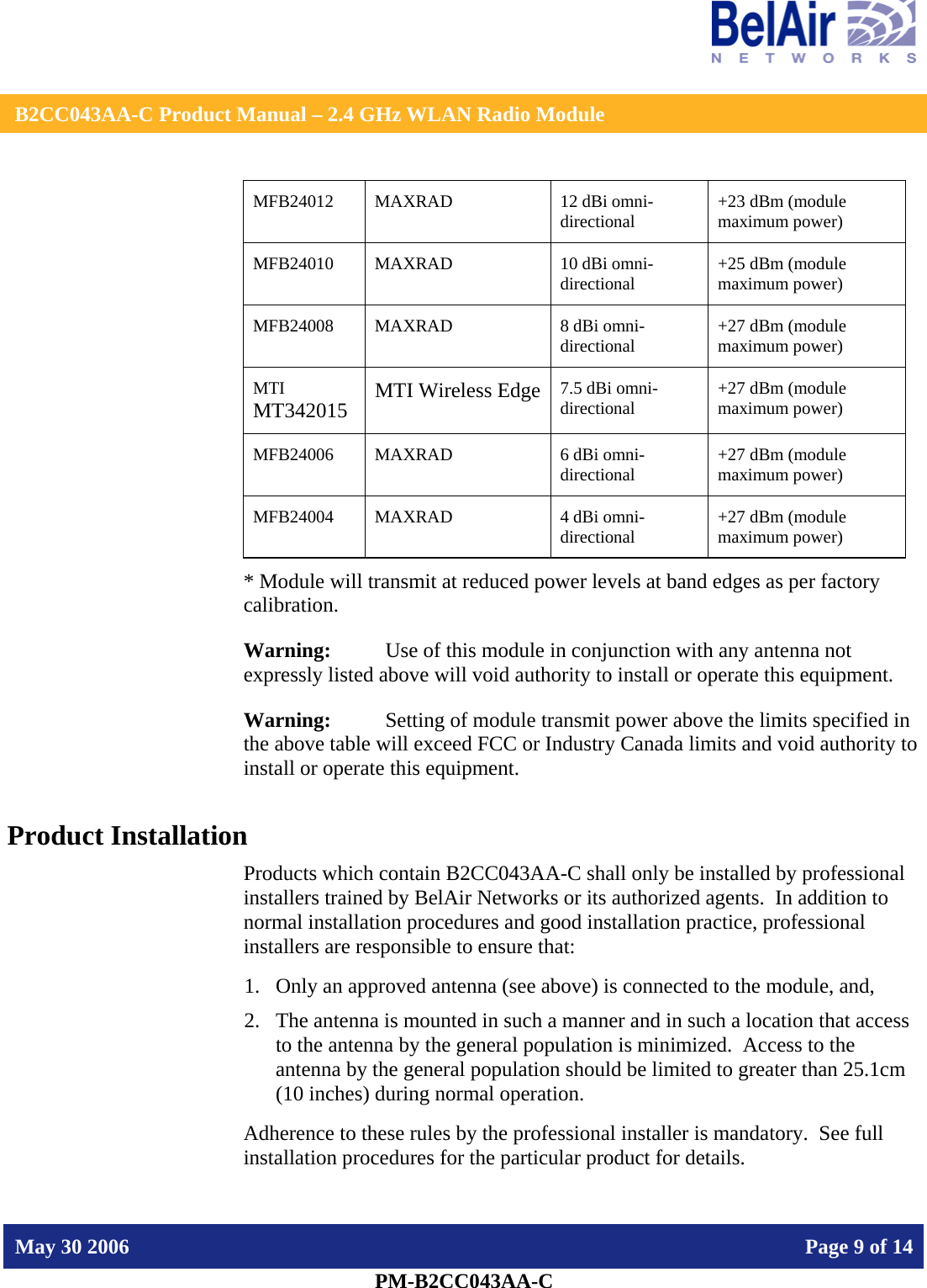    B2CC043AA-C Product Manual – 2.4 GHz WLAN Radio Module   May 30 2006    Page 9 of 14  PM-B2CC043AA-C  MFB24012 MAXRAD  12 dBi omni-directional  +23 dBm (module maximum power) MFB24010 MAXRAD  10 dBi omni-directional  +25 dBm (module maximum power) MFB24008 MAXRAD  8 dBi omni-directional  +27 dBm (module maximum power) MTI MT342015 MTI Wireless Edge 7.5 dBi omni-directional  +27 dBm (module maximum power) MFB24006 MAXRAD  6 dBi omni-directional  +27 dBm (module maximum power) MFB24004 MAXRAD  4 dBi omni-directional  +27 dBm (module maximum power) * Module will transmit at reduced power levels at band edges as per factory calibration. Warning:   Use of this module in conjunction with any antenna not expressly listed above will void authority to install or operate this equipment. Warning:  Setting of module transmit power above the limits specified in the above table will exceed FCC or Industry Canada limits and void authority to install or operate this equipment. Product Installation Products which contain B2CC043AA-C shall only be installed by professional installers trained by BelAir Networks or its authorized agents.  In addition to normal installation procedures and good installation practice, professional installers are responsible to ensure that: 1. Only an approved antenna (see above) is connected to the module, and, 2. The antenna is mounted in such a manner and in such a location that access to the antenna by the general population is minimized.  Access to the antenna by the general population should be limited to greater than 25.1cm (10 inches) during normal operation. Adherence to these rules by the professional installer is mandatory.  See full installation procedures for the particular product for details. 