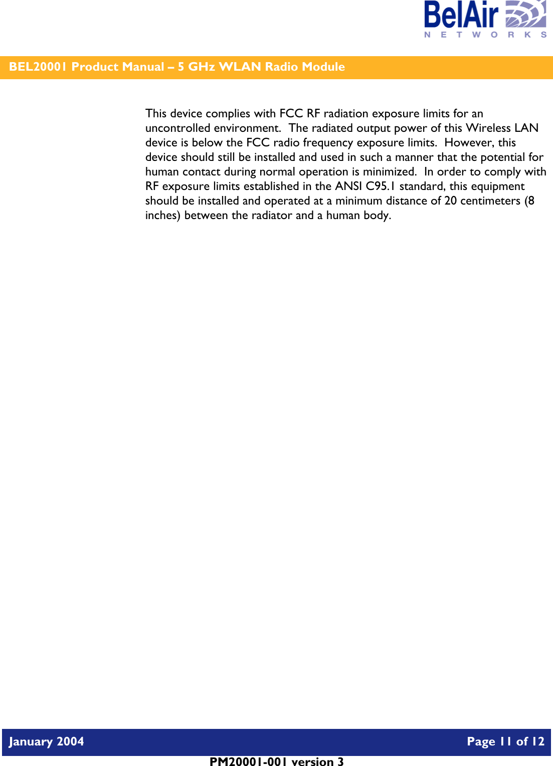    BEL20001 Product Manual – 5 GHz WLAN Radio Module   January 2004    Page 11 of 12   PM20001-001 version 3   This device complies with FCC RF radiation exposure limits for an uncontrolled environment.  The radiated output power of this Wireless LAN device is below the FCC radio frequency exposure limits.  However, this device should still be installed and used in such a manner that the potential for human contact during normal operation is minimized.  In order to comply with RF exposure limits established in the ANSI C95.1 standard, this equipment should be installed and operated at a minimum distance of 20 centimeters (8 inches) between the radiator and a human body.   