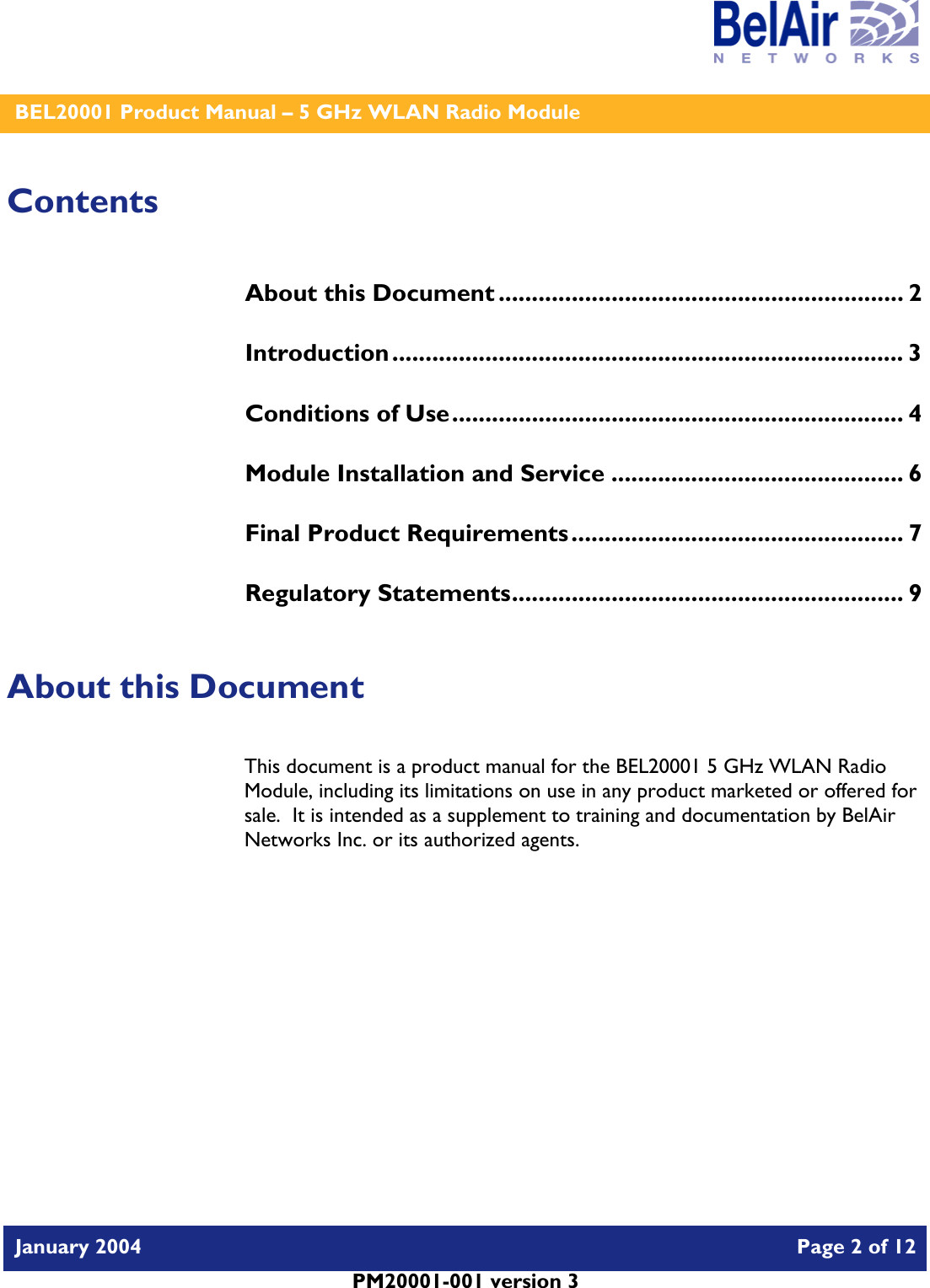    BEL20001 Product Manual – 5 GHz WLAN Radio Module   January 2004    Page 2 of 12   PM20001-001 version 3   Contents About this Document ............................................................. 2 Introduction............................................................................. 3 Conditions of Use.................................................................... 4 Module Installation and Service ............................................ 6 Final Product Requirements.................................................. 7 Regulatory Statements........................................................... 9  About this Document This document is a product manual for the BEL20001 5 GHz WLAN Radio Module, including its limitations on use in any product marketed or offered for sale.  It is intended as a supplement to training and documentation by BelAir Networks Inc. or its authorized agents.     