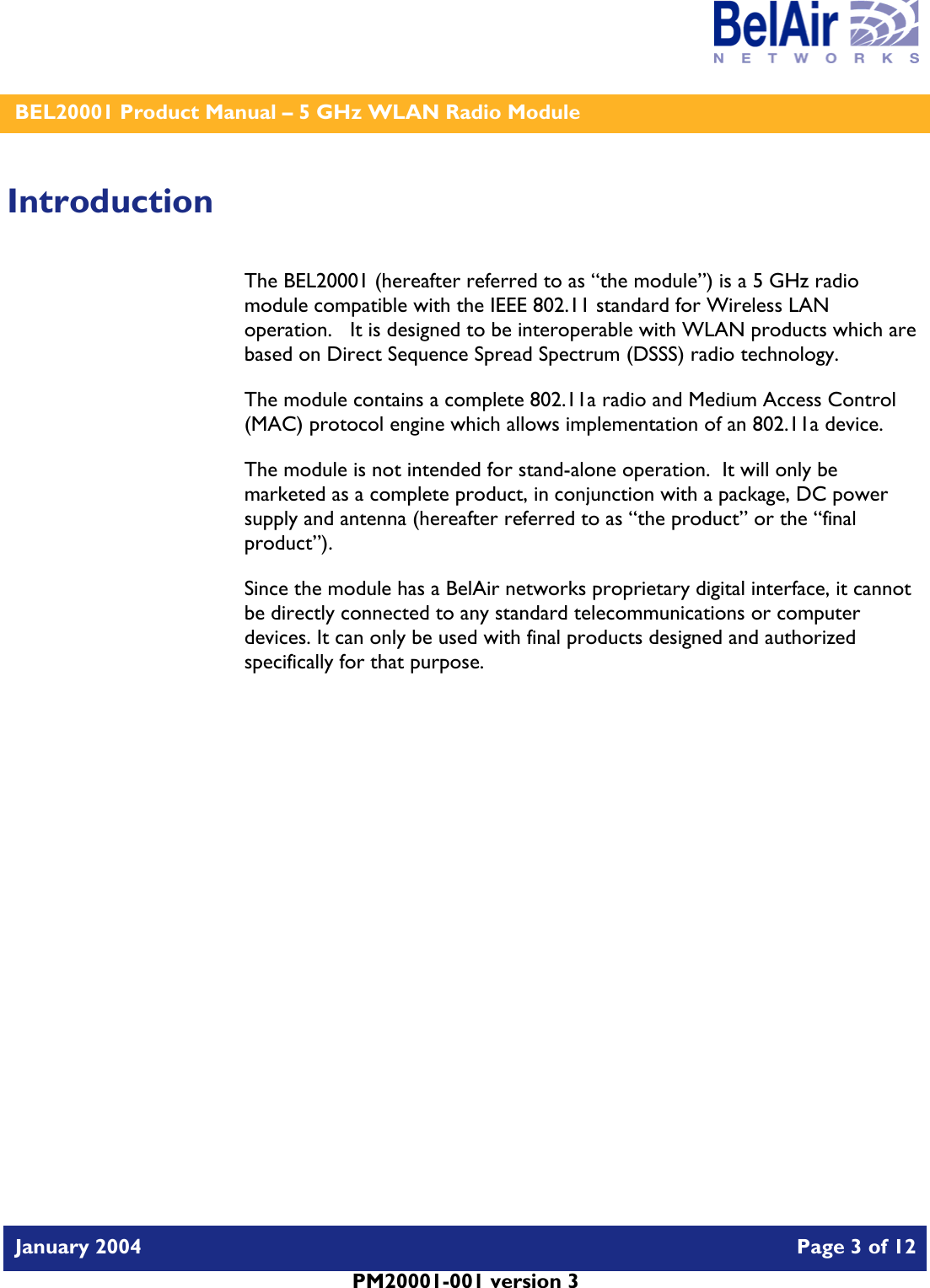    BEL20001 Product Manual – 5 GHz WLAN Radio Module   January 2004    Page 3 of 12   PM20001-001 version 3   Introduction The BEL20001 (hereafter referred to as “the module”) is a 5 GHz radio module compatible with the IEEE 802.11 standard for Wireless LAN operation.   It is designed to be interoperable with WLAN products which are based on Direct Sequence Spread Spectrum (DSSS) radio technology. The module contains a complete 802.11a radio and Medium Access Control (MAC) protocol engine which allows implementation of an 802.11a device. The module is not intended for stand-alone operation.  It will only be marketed as a complete product, in conjunction with a package, DC power supply and antenna (hereafter referred to as “the product” or the “final product”). Since the module has a BelAir networks proprietary digital interface, it cannot be directly connected to any standard telecommunications or computer devices. It can only be used with final products designed and authorized specifically for that purpose.   