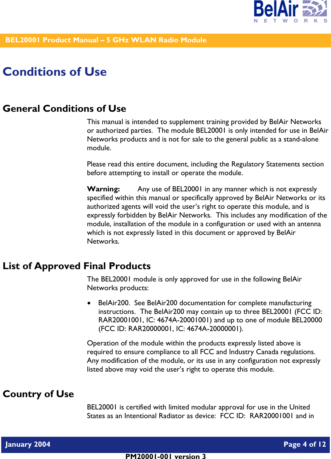    BEL20001 Product Manual – 5 GHz WLAN Radio Module   January 2004    Page 4 of 12   PM20001-001 version 3   Conditions of Use General Conditions of Use This manual is intended to supplement training provided by BelAir Networks or authorized parties.  The module BEL20001 is only intended for use in BelAir Networks products and is not for sale to the general public as a stand-alone module. Please read this entire document, including the Regulatory Statements section before attempting to install or operate the module. Warning:   Any use of BEL20001 in any manner which is not expressly specified within this manual or specifically approved by BelAir Networks or its authorized agents will void the user’s right to operate this module, and is expressly forbidden by BelAir Networks.  This includes any modification of the module, installation of the module in a configuration or used with an antenna which is not expressly listed in this document or approved by BelAir Networks. List of Approved Final Products The BEL20001 module is only approved for use in the following BelAir Networks products: • BelAir200.  See BelAir200 documentation for complete manufacturing instructions.  The BelAir200 may contain up to three BEL20001 (FCC ID: RAR20001001, IC: 4674A-20001001) and up to one of module BEL20000 (FCC ID: RAR20000001, IC: 4674A-20000001). Operation of the module within the products expressly listed above is required to ensure compliance to all FCC and Industry Canada regulations.  Any modification of the module, or its use in any configuration not expressly listed above may void the user’s right to operate this module.  Country of Use BEL20001 is certified with limited modular approval for use in the United States as an Intentional Radiator as device:  FCC ID:  RAR20001001 and in 