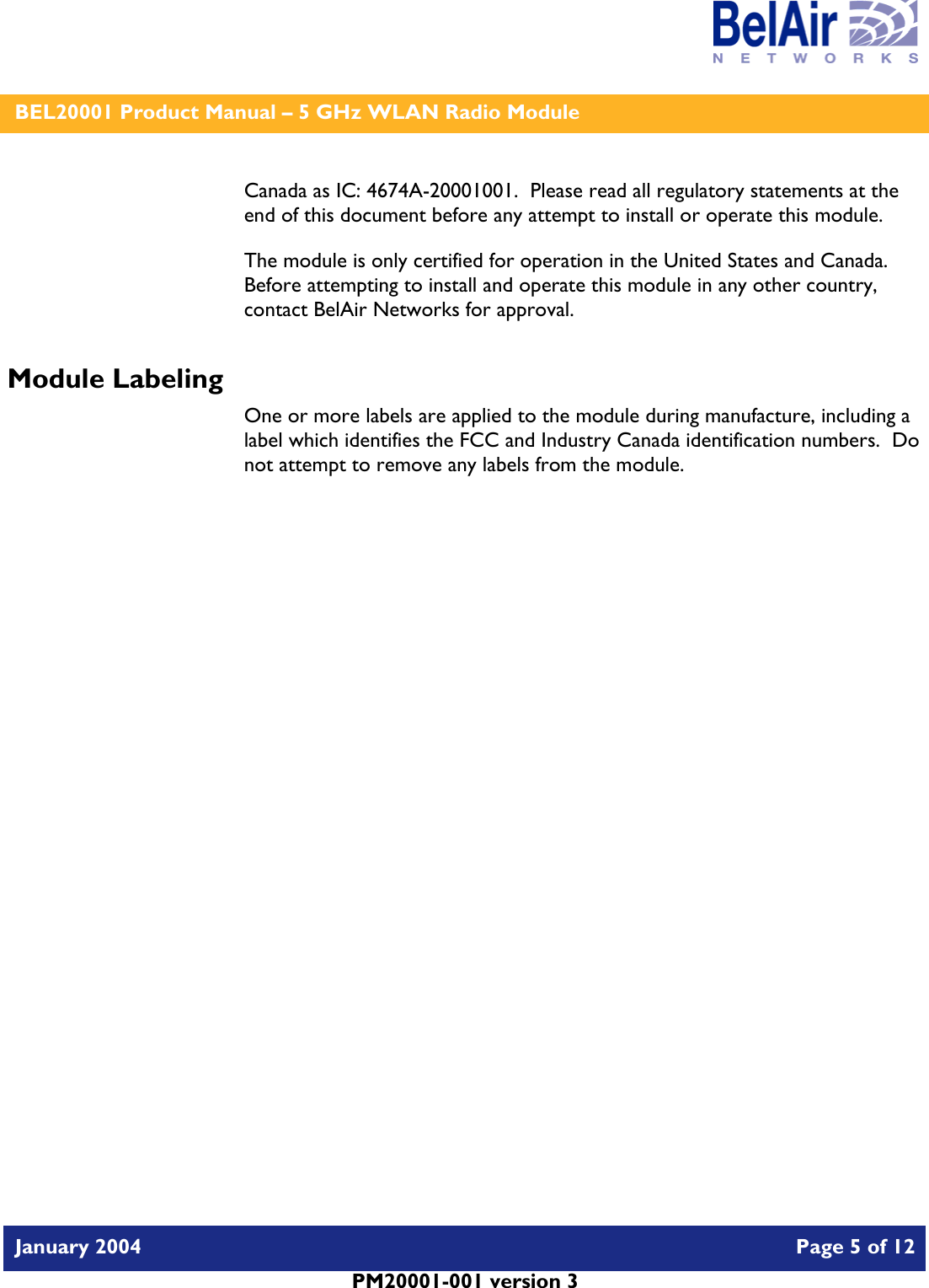    BEL20001 Product Manual – 5 GHz WLAN Radio Module   January 2004    Page 5 of 12   PM20001-001 version 3   Canada as IC: 4674A-20001001.  Please read all regulatory statements at the end of this document before any attempt to install or operate this module. The module is only certified for operation in the United States and Canada.  Before attempting to install and operate this module in any other country, contact BelAir Networks for approval. Module Labeling One or more labels are applied to the module during manufacture, including a label which identifies the FCC and Industry Canada identification numbers.  Do not attempt to remove any labels from the module.  