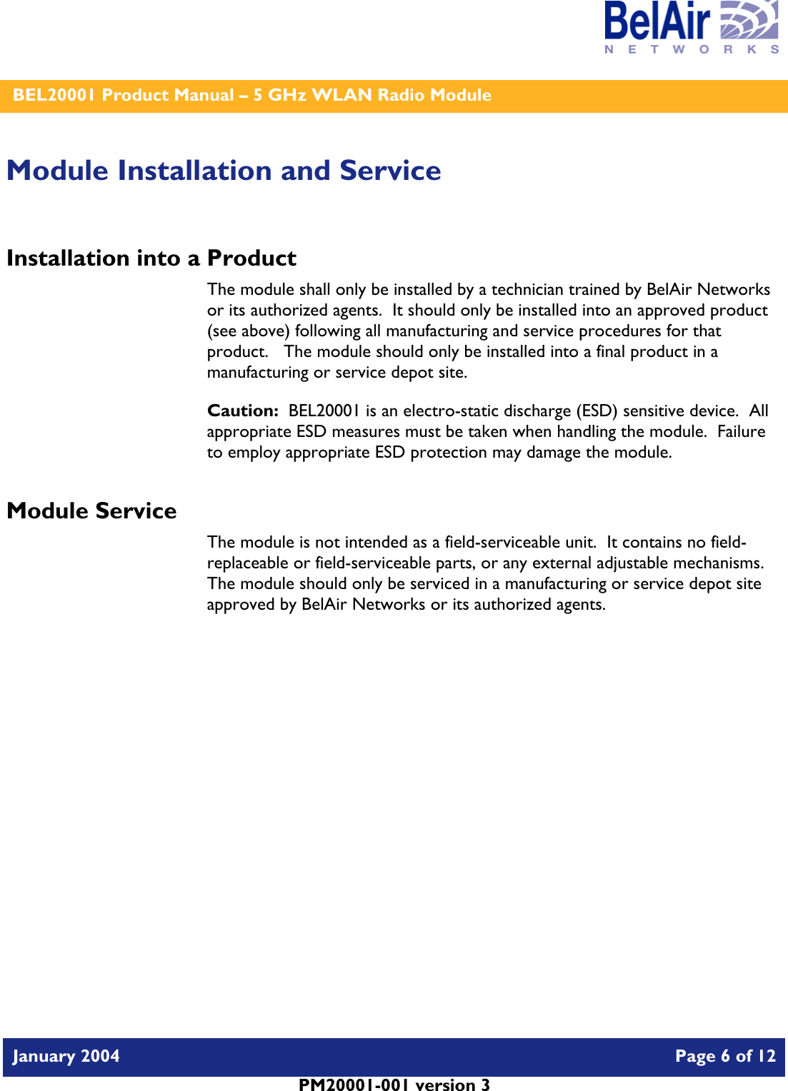    BEL20001 Product Manual – 5 GHz WLAN Radio Module   January 2004    Page 6 of 12   PM20001-001 version 3   Module Installation and Service Installation into a Product The module shall only be installed by a technician trained by BelAir Networks or its authorized agents.  It should only be installed into an approved product (see above) following all manufacturing and service procedures for that product.   The module should only be installed into a final product in a manufacturing or service depot site. Caution:  BEL20001 is an electro-static discharge (ESD) sensitive device.  All appropriate ESD measures must be taken when handling the module.  Failure to employ appropriate ESD protection may damage the module. Module Service The module is not intended as a field-serviceable unit.  It contains no field-replaceable or field-serviceable parts, or any external adjustable mechanisms.  The module should only be serviced in a manufacturing or service depot site approved by BelAir Networks or its authorized agents.  