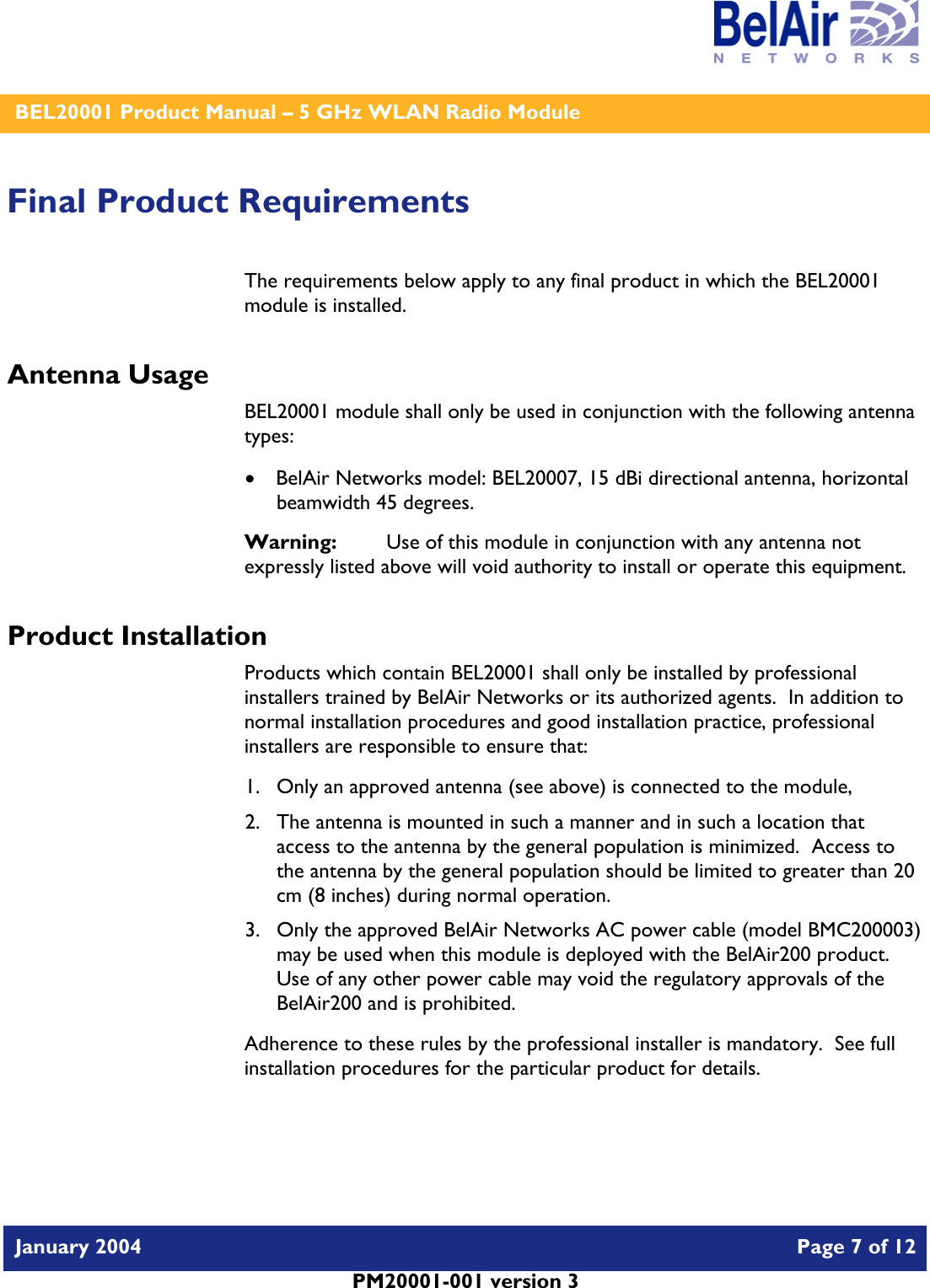    BEL20001 Product Manual – 5 GHz WLAN Radio Module   January 2004    Page 7 of 12   PM20001-001 version 3   Final Product Requirements The requirements below apply to any final product in which the BEL20001 module is installed. Antenna Usage BEL20001 module shall only be used in conjunction with the following antenna types: • BelAir Networks model: BEL20007, 15 dBi directional antenna, horizontal beamwidth 45 degrees. Warning:   Use of this module in conjunction with any antenna not expressly listed above will void authority to install or operate this equipment. Product Installation Products which contain BEL20001 shall only be installed by professional installers trained by BelAir Networks or its authorized agents.  In addition to normal installation procedures and good installation practice, professional installers are responsible to ensure that: 1. Only an approved antenna (see above) is connected to the module, 2. The antenna is mounted in such a manner and in such a location that access to the antenna by the general population is minimized.  Access to the antenna by the general population should be limited to greater than 20 cm (8 inches) during normal operation. 3. Only the approved BelAir Networks AC power cable (model BMC200003) may be used when this module is deployed with the BelAir200 product.  Use of any other power cable may void the regulatory approvals of the BelAir200 and is prohibited. Adherence to these rules by the professional installer is mandatory.  See full installation procedures for the particular product for details.  