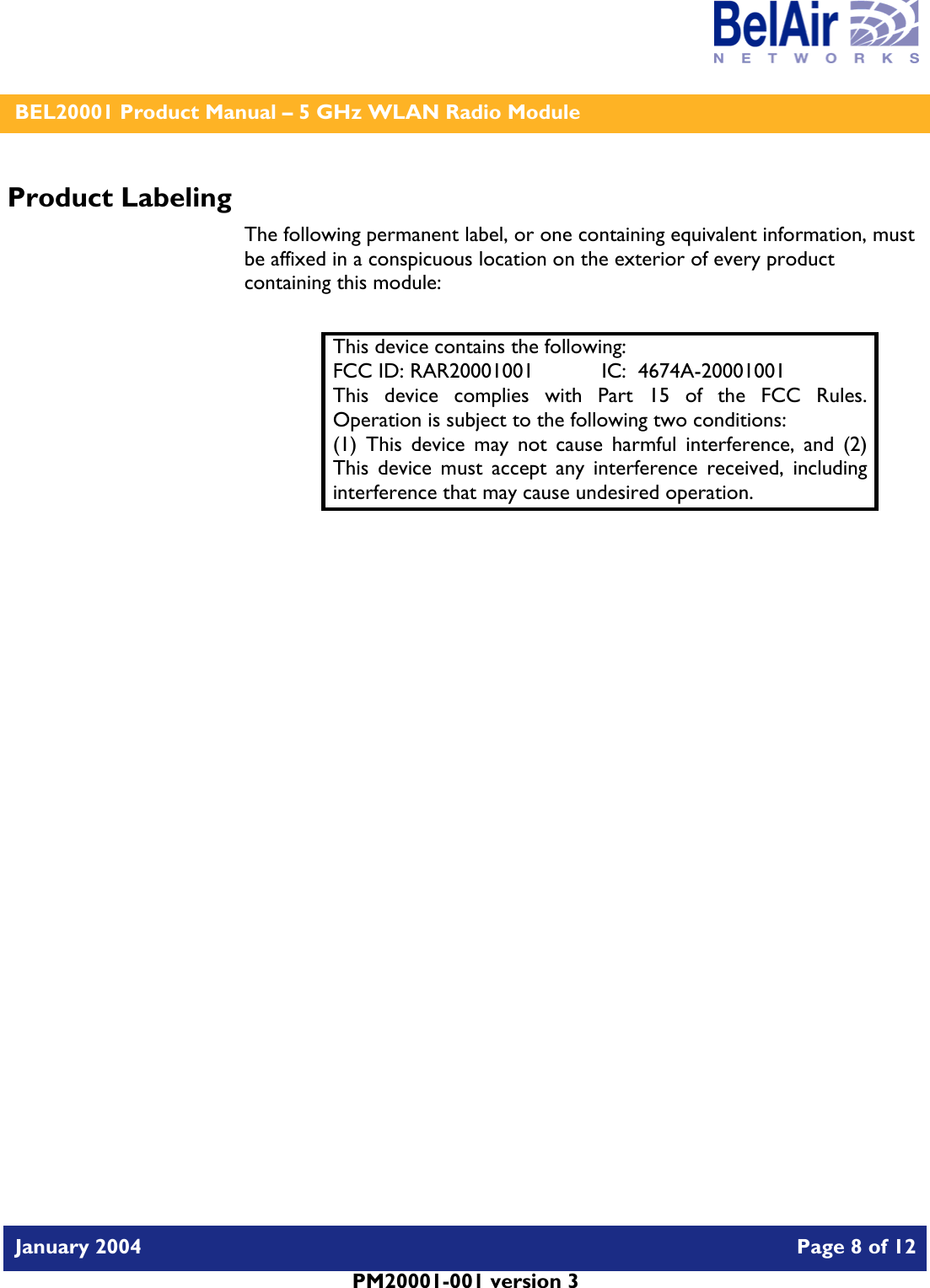    BEL20001 Product Manual – 5 GHz WLAN Radio Module   January 2004    Page 8 of 12   PM20001-001 version 3   Product Labeling The following permanent label, or one containing equivalent information, must be affixed in a conspicuous location on the exterior of every product containing this module:  This device contains the following: FCC ID: RAR20001001  IC:  4674A-20001001 This device complies with Part 15 of the FCC Rules.  Operation is subject to the following two conditions: (1) This device may not cause harmful interference, and (2) This device must accept any interference received, including interference that may cause undesired operation.  