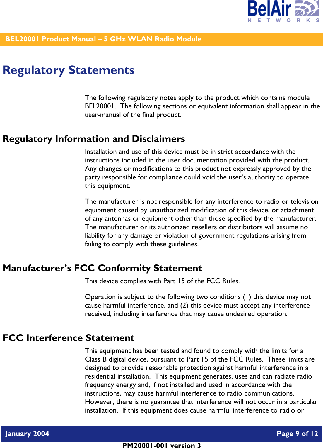    BEL20001 Product Manual – 5 GHz WLAN Radio Module   January 2004    Page 9 of 12   PM20001-001 version 3   Regulatory Statements The following regulatory notes apply to the product which contains module BEL20001.  The following sections or equivalent information shall appear in the user-manual of the final product. Regulatory Information and Disclaimers Installation and use of this device must be in strict accordance with the instructions included in the user documentation provided with the product.  Any changes or modifications to this product not expressly approved by the party responsible for compliance could void the user’s authority to operate this equipment. The manufacturer is not responsible for any interference to radio or television equipment caused by unauthorized modification of this device, or attachment of any antennas or equipment other than those specified by the manufacturer.    The manufacturer or its authorized resellers or distributors will assume no liability for any damage or violation of government regulations arising from failing to comply with these guidelines. Manufacturer’s FCC Conformity Statement This device complies with Part 15 of the FCC Rules. Operation is subject to the following two conditions (1) this device may not cause harmful interference, and (2) this device must accept any interference received, including interference that may cause undesired operation. FCC Interference Statement This equipment has been tested and found to comply with the limits for a Class B digital device, pursuant to Part 15 of the FCC Rules.  These limits are designed to provide reasonable protection against harmful interference in a residential installation.  This equipment generates, uses and can radiate radio frequency energy and, if not installed and used in accordance with the instructions, may cause harmful interference to radio communications.   However, there is no guarantee that interference will not occur in a particular installation.  If this equipment does cause harmful interference to radio or 