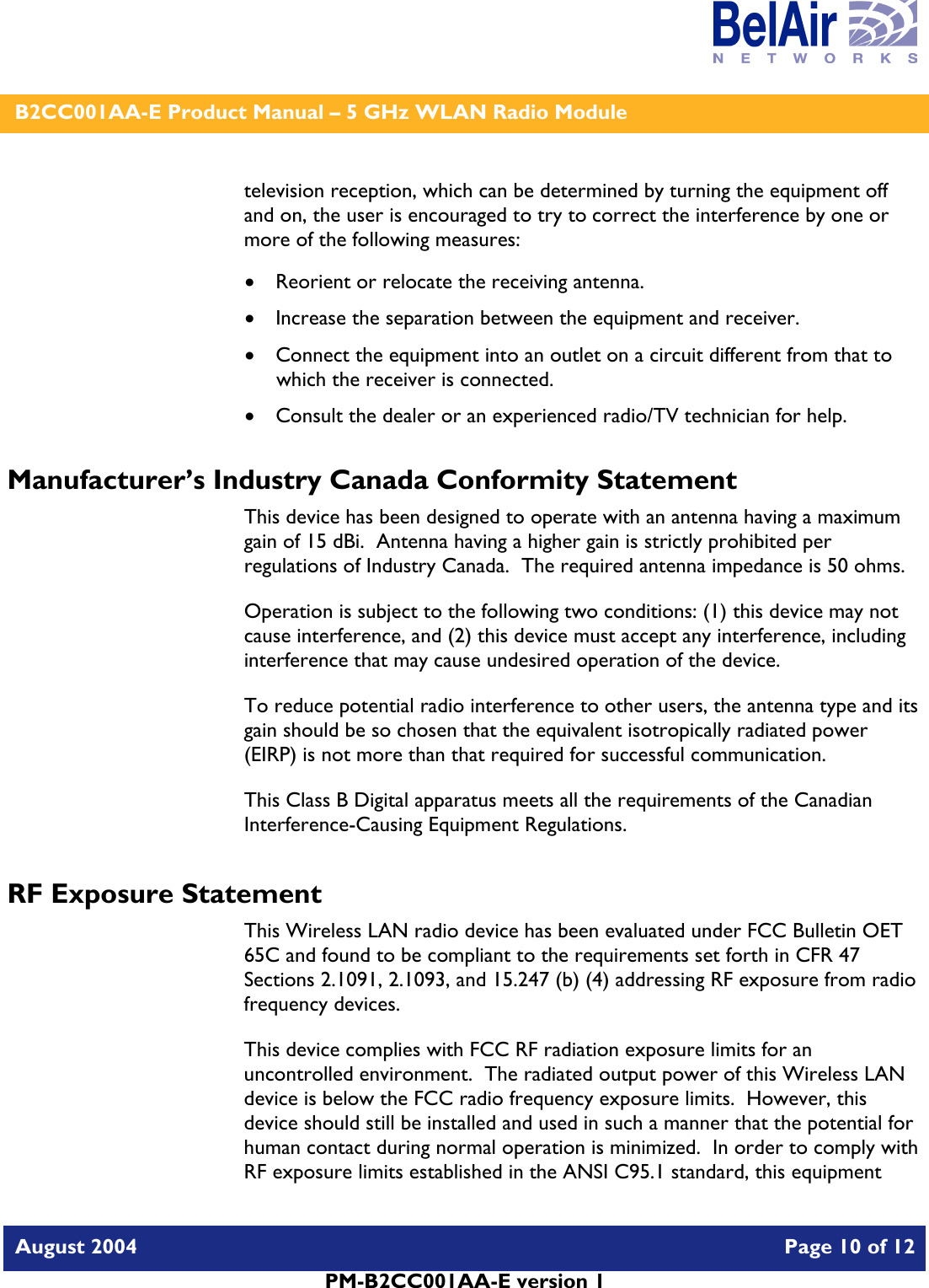    B2CC001AA-E Product Manual – 5 GHz WLAN Radio Module   August 2004    Page 10 of 12   PM-B2CC001AA-E version 1   television reception, which can be determined by turning the equipment off and on, the user is encouraged to try to correct the interference by one or more of the following measures:  • Reorient or relocate the receiving antenna. • Increase the separation between the equipment and receiver. • Connect the equipment into an outlet on a circuit different from that to which the receiver is connected. • Consult the dealer or an experienced radio/TV technician for help. Manufacturer’s Industry Canada Conformity Statement This device has been designed to operate with an antenna having a maximum gain of 15 dBi.  Antenna having a higher gain is strictly prohibited per regulations of Industry Canada.  The required antenna impedance is 50 ohms. Operation is subject to the following two conditions: (1) this device may not cause interference, and (2) this device must accept any interference, including interference that may cause undesired operation of the device. To reduce potential radio interference to other users, the antenna type and its gain should be so chosen that the equivalent isotropically radiated power (EIRP) is not more than that required for successful communication. This Class B Digital apparatus meets all the requirements of the Canadian Interference-Causing Equipment Regulations. RF Exposure Statement This Wireless LAN radio device has been evaluated under FCC Bulletin OET 65C and found to be compliant to the requirements set forth in CFR 47 Sections 2.1091, 2.1093, and 15.247 (b) (4) addressing RF exposure from radio frequency devices. This device complies with FCC RF radiation exposure limits for an uncontrolled environment.  The radiated output power of this Wireless LAN device is below the FCC radio frequency exposure limits.  However, this device should still be installed and used in such a manner that the potential for human contact during normal operation is minimized.  In order to comply with RF exposure limits established in the ANSI C95.1 standard, this equipment 