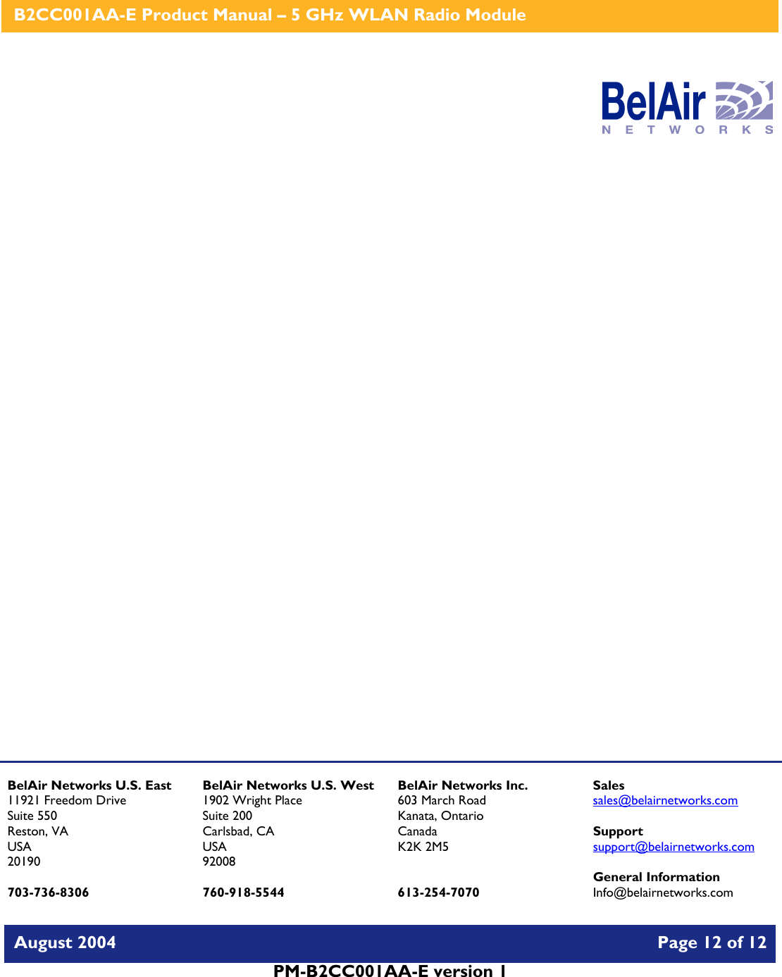    B2CC001AA-E Product Manual – 5 GHz WLAN Radio Module   August 2004    Page 12 of 12   PM-B2CC001AA-E version 1                      BelAir Networks U.S. East 11921 Freedom Drive Suite 550 Reston, VA USA 20190  703-736-8306 BelAir Networks U.S. West 1902 Wright Place Suite 200 Carlsbad, CA USA 92008  760-918-5544 BelAir Networks Inc. 603 March Road Kanata, Ontario Canada K2K 2M5   613-254-7070 Sales sales@belairnetworks.com  Support support@belairnetworks.com  General Information Info@belairnetworks.com 