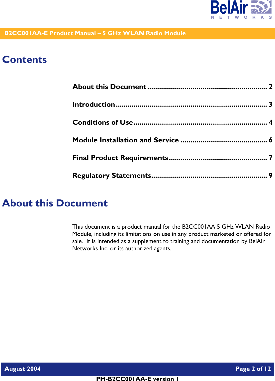    B2CC001AA-E Product Manual – 5 GHz WLAN Radio Module   August 2004    Page 2 of 12   PM-B2CC001AA-E version 1   Contents About this Document ............................................................. 2 Introduction............................................................................. 3 Conditions of Use.................................................................... 4 Module Installation and Service ............................................ 6 Final Product Requirements.................................................. 7 Regulatory Statements........................................................... 9  About this Document This document is a product manual for the B2CC001AA 5 GHz WLAN Radio Module, including its limitations on use in any product marketed or offered for sale.  It is intended as a supplement to training and documentation by BelAir Networks Inc. or its authorized agents.     