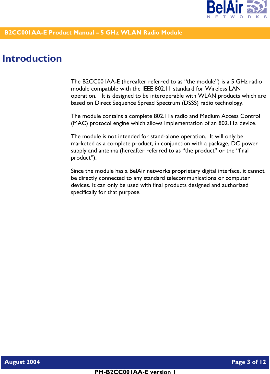    B2CC001AA-E Product Manual – 5 GHz WLAN Radio Module   August 2004    Page 3 of 12   PM-B2CC001AA-E version 1   Introduction The B2CC001AA-E (hereafter referred to as “the module”) is a 5 GHz radio module compatible with the IEEE 802.11 standard for Wireless LAN operation.   It is designed to be interoperable with WLAN products which are based on Direct Sequence Spread Spectrum (DSSS) radio technology. The module contains a complete 802.11a radio and Medium Access Control (MAC) protocol engine which allows implementation of an 802.11a device. The module is not intended for stand-alone operation.  It will only be marketed as a complete product, in conjunction with a package, DC power supply and antenna (hereafter referred to as “the product” or the “final product”). Since the module has a BelAir networks proprietary digital interface, it cannot be directly connected to any standard telecommunications or computer devices. It can only be used with final products designed and authorized specifically for that purpose.   