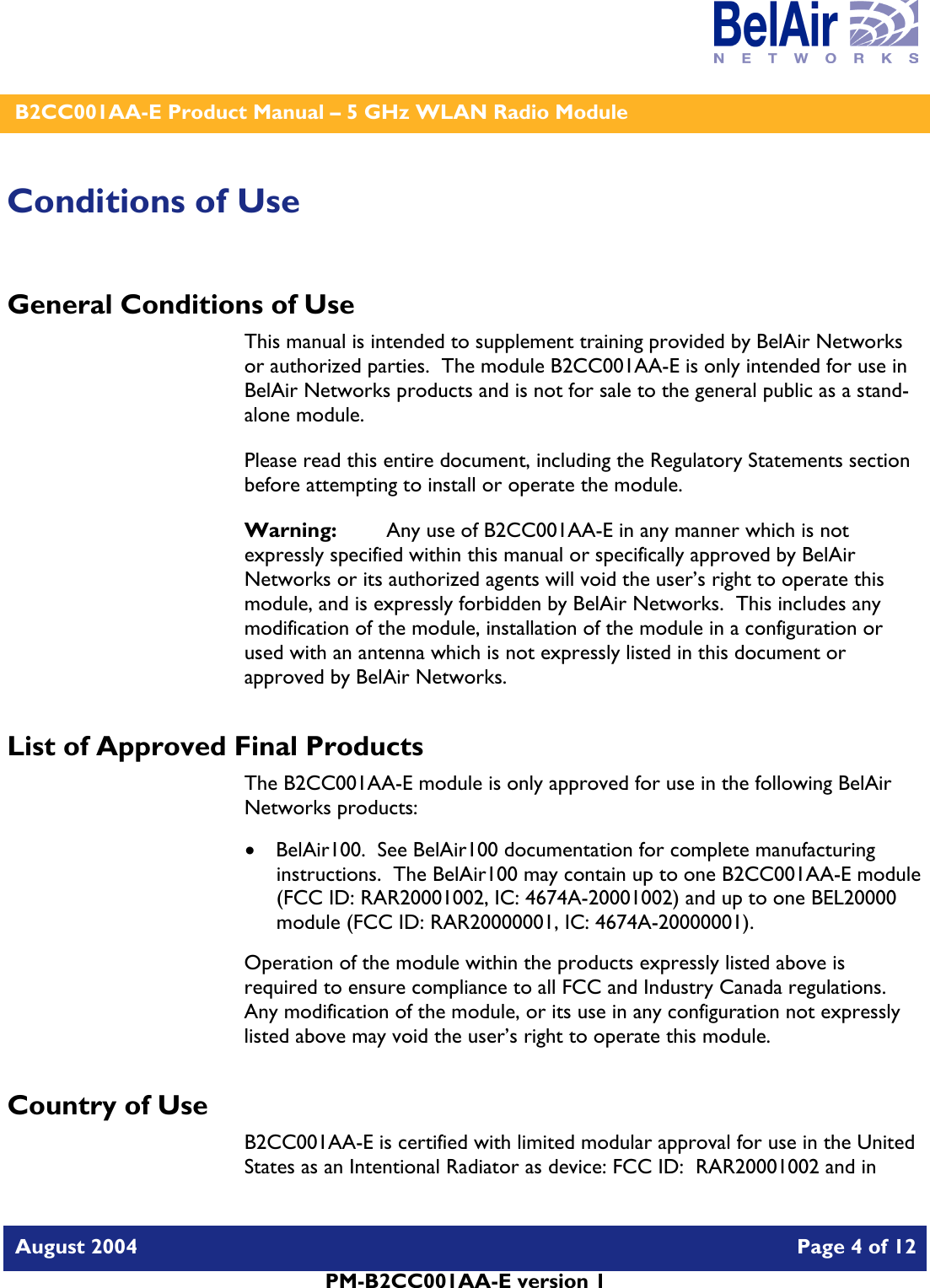    B2CC001AA-E Product Manual – 5 GHz WLAN Radio Module   August 2004    Page 4 of 12   PM-B2CC001AA-E version 1   Conditions of Use General Conditions of Use This manual is intended to supplement training provided by BelAir Networks or authorized parties.  The module B2CC001AA-E is only intended for use in BelAir Networks products and is not for sale to the general public as a stand-alone module. Please read this entire document, including the Regulatory Statements section before attempting to install or operate the module. Warning:   Any use of B2CC001AA-E in any manner which is not expressly specified within this manual or specifically approved by BelAir Networks or its authorized agents will void the user’s right to operate this module, and is expressly forbidden by BelAir Networks.  This includes any modification of the module, installation of the module in a configuration or used with an antenna which is not expressly listed in this document or approved by BelAir Networks. List of Approved Final Products The B2CC001AA-E module is only approved for use in the following BelAir Networks products: • BelAir100.  See BelAir100 documentation for complete manufacturing instructions.  The BelAir100 may contain up to one B2CC001AA-E module (FCC ID: RAR20001002, IC: 4674A-20001002) and up to one BEL20000 module (FCC ID: RAR20000001, IC: 4674A-20000001). Operation of the module within the products expressly listed above is required to ensure compliance to all FCC and Industry Canada regulations.  Any modification of the module, or its use in any configuration not expressly listed above may void the user’s right to operate this module.  Country of Use B2CC001AA-E is certified with limited modular approval for use in the United States as an Intentional Radiator as device: FCC ID:  RAR20001002 and in 