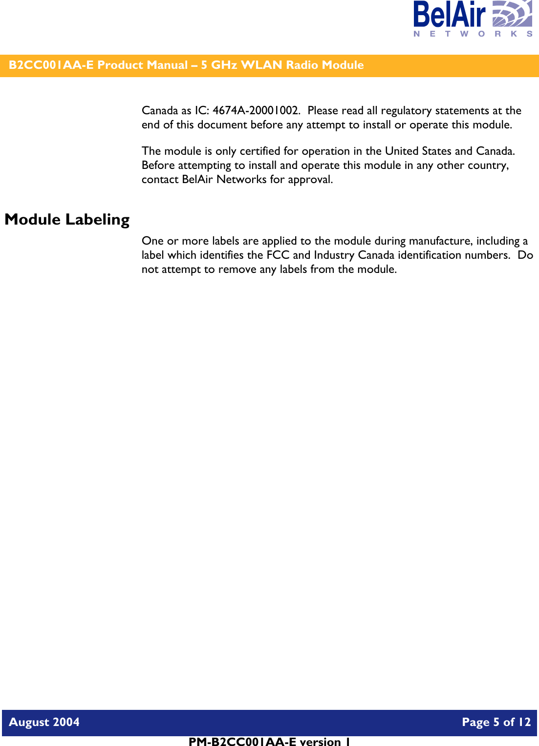    B2CC001AA-E Product Manual – 5 GHz WLAN Radio Module   August 2004    Page 5 of 12   PM-B2CC001AA-E version 1   Canada as IC: 4674A-20001002.  Please read all regulatory statements at the end of this document before any attempt to install or operate this module. The module is only certified for operation in the United States and Canada.  Before attempting to install and operate this module in any other country, contact BelAir Networks for approval. Module Labeling One or more labels are applied to the module during manufacture, including a label which identifies the FCC and Industry Canada identification numbers.  Do not attempt to remove any labels from the module.  