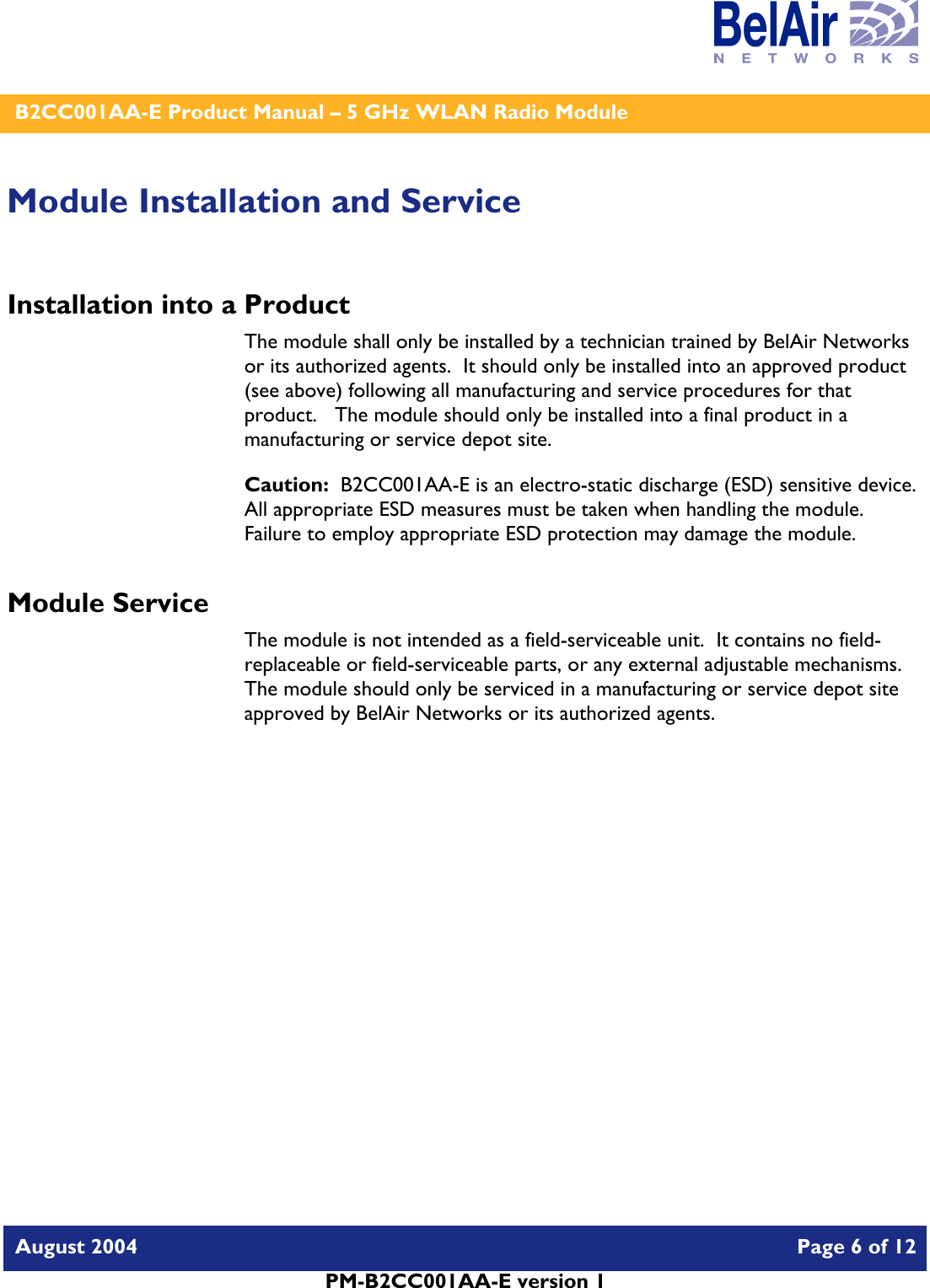    B2CC001AA-E Product Manual – 5 GHz WLAN Radio Module   August 2004    Page 6 of 12   PM-B2CC001AA-E version 1   Module Installation and Service Installation into a Product The module shall only be installed by a technician trained by BelAir Networks or its authorized agents.  It should only be installed into an approved product (see above) following all manufacturing and service procedures for that product.   The module should only be installed into a final product in a manufacturing or service depot site. Caution:  B2CC001AA-E is an electro-static discharge (ESD) sensitive device.  All appropriate ESD measures must be taken when handling the module.  Failure to employ appropriate ESD protection may damage the module. Module Service The module is not intended as a field-serviceable unit.  It contains no field-replaceable or field-serviceable parts, or any external adjustable mechanisms.  The module should only be serviced in a manufacturing or service depot site approved by BelAir Networks or its authorized agents.  