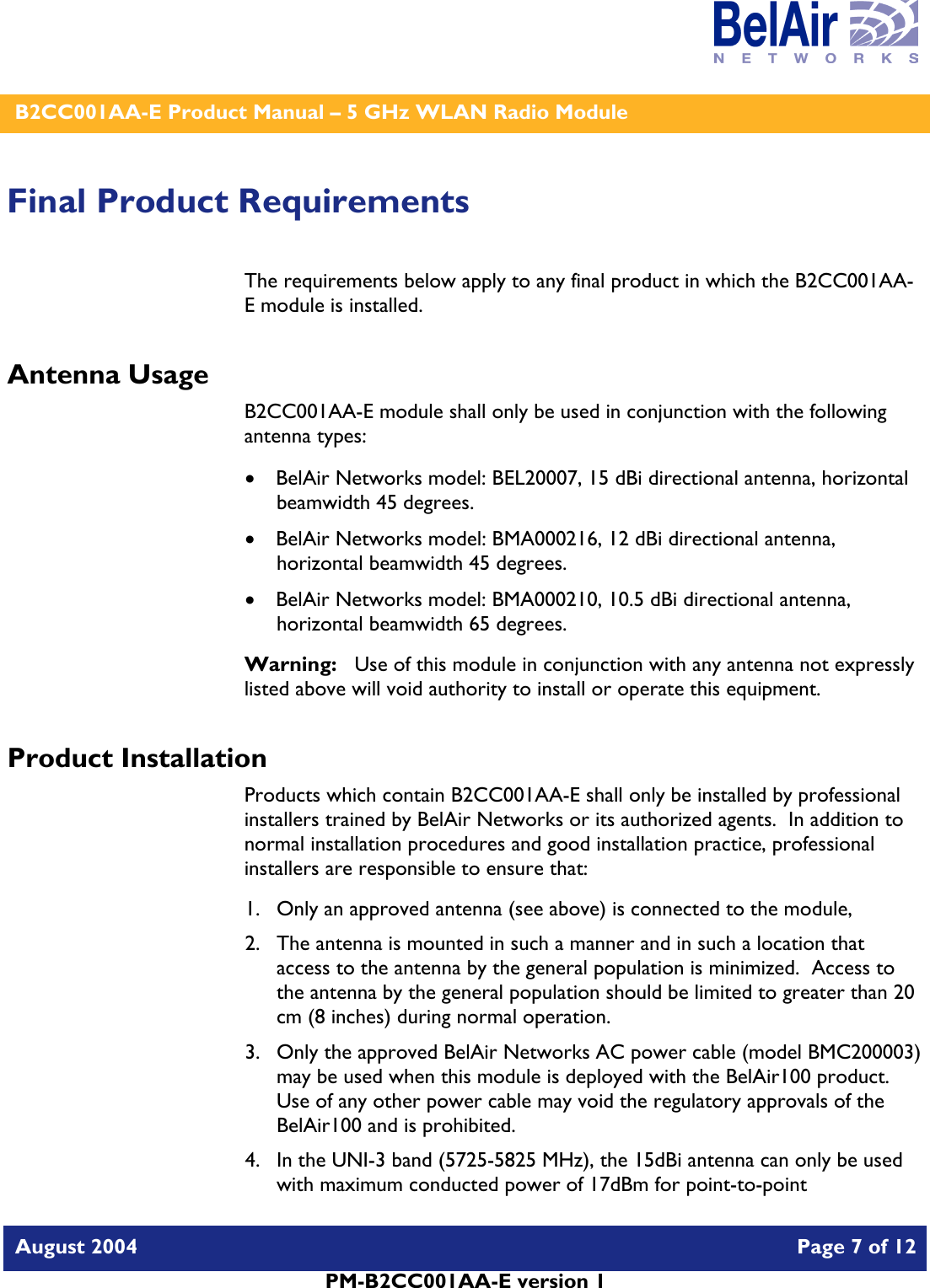    B2CC001AA-E Product Manual – 5 GHz WLAN Radio Module   August 2004    Page 7 of 12   PM-B2CC001AA-E version 1   Final Product Requirements The requirements below apply to any final product in which the B2CC001AA-E module is installed. Antenna Usage B2CC001AA-E module shall only be used in conjunction with the following antenna types: • BelAir Networks model: BEL20007, 15 dBi directional antenna, horizontal beamwidth 45 degrees. • BelAir Networks model: BMA000216, 12 dBi directional antenna, horizontal beamwidth 45 degrees. • BelAir Networks model: BMA000210, 10.5 dBi directional antenna, horizontal beamwidth 65 degrees. Warning:   Use of this module in conjunction with any antenna not expressly listed above will void authority to install or operate this equipment. Product Installation Products which contain B2CC001AA-E shall only be installed by professional installers trained by BelAir Networks or its authorized agents.  In addition to normal installation procedures and good installation practice, professional installers are responsible to ensure that: 1. Only an approved antenna (see above) is connected to the module, 2. The antenna is mounted in such a manner and in such a location that access to the antenna by the general population is minimized.  Access to the antenna by the general population should be limited to greater than 20 cm (8 inches) during normal operation. 3. Only the approved BelAir Networks AC power cable (model BMC200003) may be used when this module is deployed with the BelAir100 product.  Use of any other power cable may void the regulatory approvals of the BelAir100 and is prohibited. 4. In the UNI-3 band (5725-5825 MHz), the 15dBi antenna can only be used with maximum conducted power of 17dBm for point-to-point 