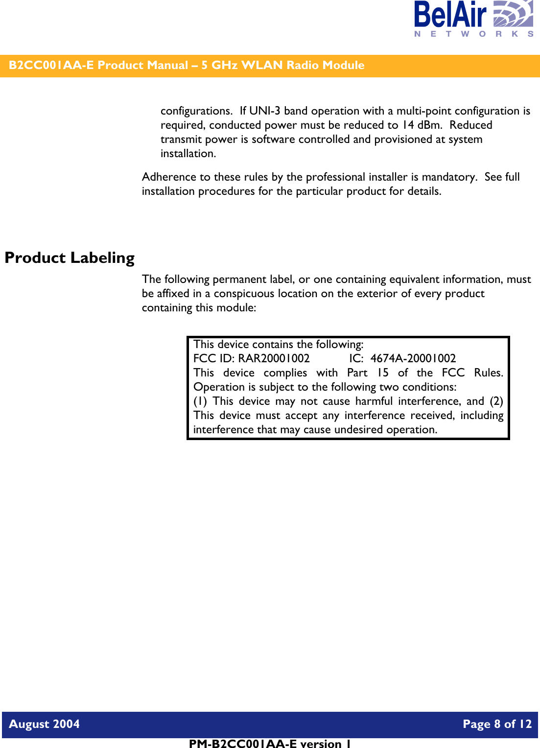    B2CC001AA-E Product Manual – 5 GHz WLAN Radio Module   August 2004    Page 8 of 12   PM-B2CC001AA-E version 1   configurations.  If UNI-3 band operation with a multi-point configuration is required, conducted power must be reduced to 14 dBm.  Reduced transmit power is software controlled and provisioned at system installation. Adherence to these rules by the professional installer is mandatory.  See full installation procedures for the particular product for details.  Product Labeling The following permanent label, or one containing equivalent information, must be affixed in a conspicuous location on the exterior of every product containing this module:  This device contains the following: FCC ID: RAR20001002  IC:  4674A-20001002 This device complies with Part 15 of the FCC Rules.  Operation is subject to the following two conditions: (1) This device may not cause harmful interference, and (2) This device must accept any interference received, including interference that may cause undesired operation.  