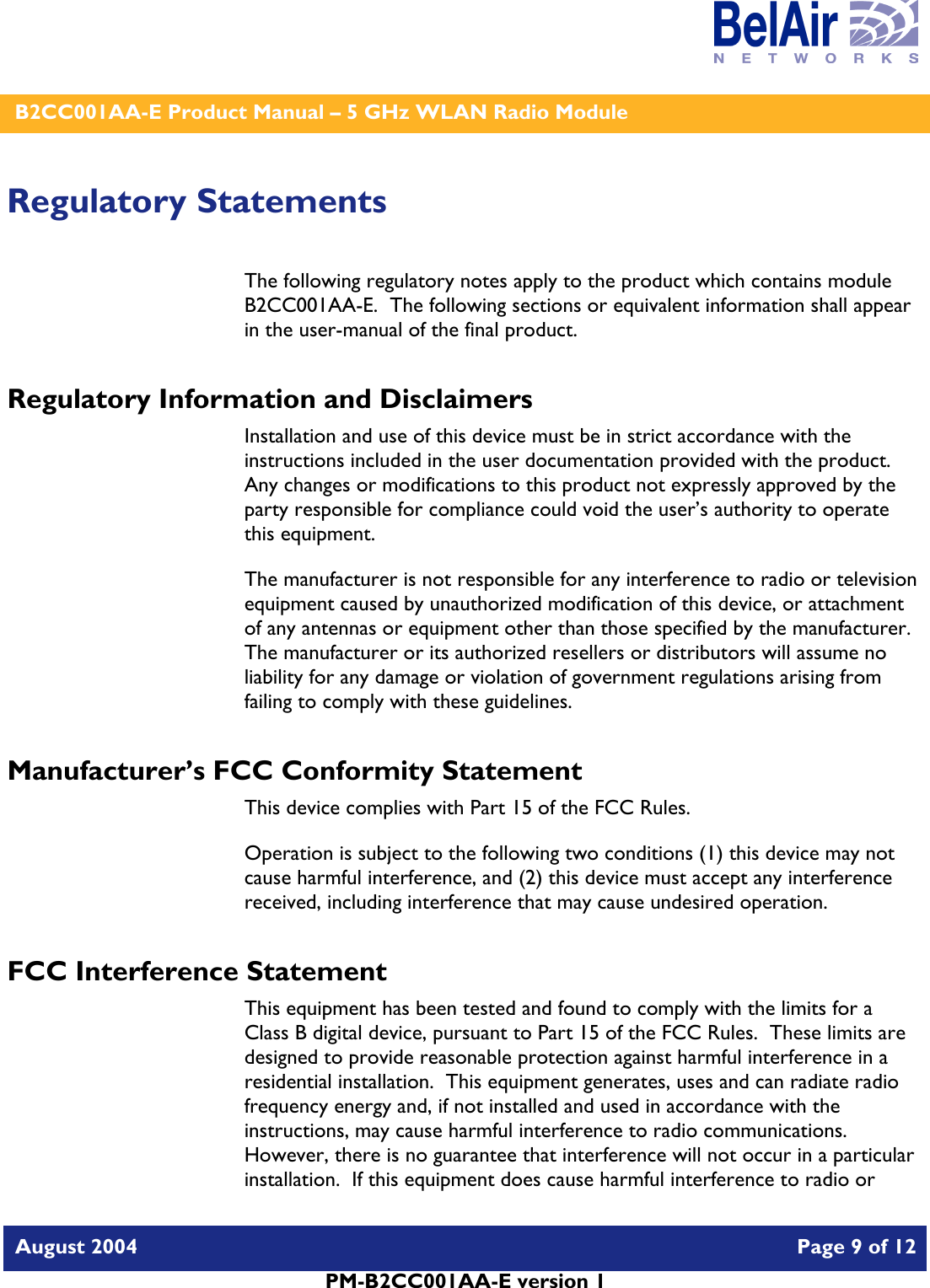    B2CC001AA-E Product Manual – 5 GHz WLAN Radio Module   August 2004    Page 9 of 12   PM-B2CC001AA-E version 1   Regulatory Statements The following regulatory notes apply to the product which contains module B2CC001AA-E.  The following sections or equivalent information shall appear in the user-manual of the final product. Regulatory Information and Disclaimers Installation and use of this device must be in strict accordance with the instructions included in the user documentation provided with the product.  Any changes or modifications to this product not expressly approved by the party responsible for compliance could void the user’s authority to operate this equipment. The manufacturer is not responsible for any interference to radio or television equipment caused by unauthorized modification of this device, or attachment of any antennas or equipment other than those specified by the manufacturer.    The manufacturer or its authorized resellers or distributors will assume no liability for any damage or violation of government regulations arising from failing to comply with these guidelines. Manufacturer’s FCC Conformity Statement This device complies with Part 15 of the FCC Rules. Operation is subject to the following two conditions (1) this device may not cause harmful interference, and (2) this device must accept any interference received, including interference that may cause undesired operation. FCC Interference Statement This equipment has been tested and found to comply with the limits for a Class B digital device, pursuant to Part 15 of the FCC Rules.  These limits are designed to provide reasonable protection against harmful interference in a residential installation.  This equipment generates, uses and can radiate radio frequency energy and, if not installed and used in accordance with the instructions, may cause harmful interference to radio communications.   However, there is no guarantee that interference will not occur in a particular installation.  If this equipment does cause harmful interference to radio or 