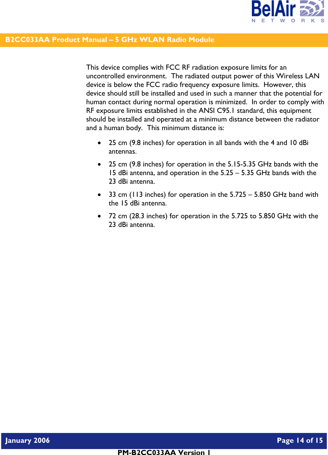    B2CC033AA Product Manual – 5 GHz WLAN Radio Module   January 2006    Page 14 of 15   PM-B2CC033AA Version 1   This device complies with FCC RF radiation exposure limits for an uncontrolled environment.  The radiated output power of this Wireless LAN device is below the FCC radio frequency exposure limits.  However, this device should still be installed and used in such a manner that the potential for human contact during normal operation is minimized.  In order to comply with RF exposure limits established in the ANSI C95.1 standard, this equipment should be installed and operated at a minimum distance between the radiator and a human body.  This minimum distance is:  • 25 cm (9.8 inches) for operation in all bands with the 4 and 10 dBi antennas. • 25 cm (9.8 inches) for operation in the 5.15-5.35 GHz bands with the 15 dBi antenna, and operation in the 5.25 – 5.35 GHz bands with the 23 dBi antenna. • 33 cm (113 inches) for operation in the 5.725 – 5.850 GHz band with the 15 dBi antenna. • 72 cm (28.3 inches) for operation in the 5.725 to 5.850 GHz with the 23 dBi antenna.     