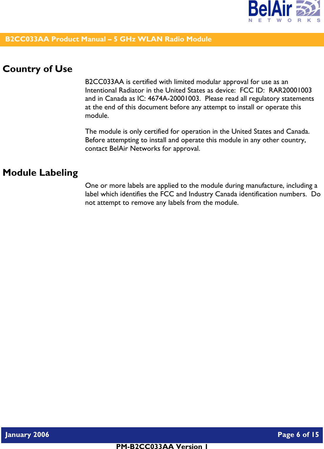    B2CC033AA Product Manual – 5 GHz WLAN Radio Module   January 2006    Page 6 of 15   PM-B2CC033AA Version 1   Country of Use B2CC033AA is certified with limited modular approval for use as an Intentional Radiator in the United States as device:  FCC ID:  RAR20001003 and in Canada as IC: 4674A-20001003.  Please read all regulatory statements at the end of this document before any attempt to install or operate this module. The module is only certified for operation in the United States and Canada.  Before attempting to install and operate this module in any other country, contact BelAir Networks for approval. Module Labeling One or more labels are applied to the module during manufacture, including a label which identifies the FCC and Industry Canada identification numbers.  Do not attempt to remove any labels from the module.  