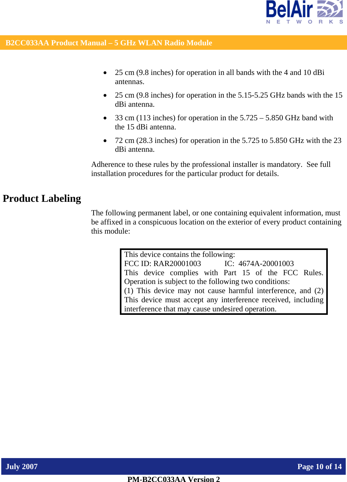    B2CC033AA Product Manual – 5 GHz WLAN Radio Module   July 2007    Page 10 of 14   PM-B2CC033AA Version 2   • 25 cm (9.8 inches) for operation in all bands with the 4 and 10 dBi antennas. • 25 cm (9.8 inches) for operation in the 5.15-5.25 GHz bands with the 15 dBi antenna.  • 33 cm (113 inches) for operation in the 5.725 – 5.850 GHz band with the 15 dBi antenna. • 72 cm (28.3 inches) for operation in the 5.725 to 5.850 GHz with the 23 dBi antenna. Adherence to these rules by the professional installer is mandatory.  See full installation procedures for the particular product for details. Product Labeling The following permanent label, or one containing equivalent information, must be affixed in a conspicuous location on the exterior of every product containing this module:  This device contains the following: FCC ID: RAR20001003  IC:  4674A-20001003 This device complies with Part 15 of the FCC Rules.  Operation is subject to the following two conditions: (1) This device may not cause harmful interference, and (2) This device must accept any interference received, including interference that may cause undesired operation.  