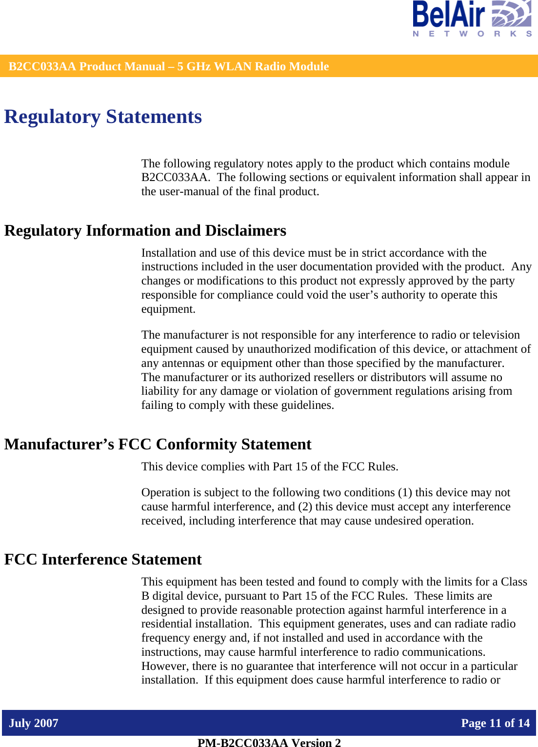    B2CC033AA Product Manual – 5 GHz WLAN Radio Module   July 2007    Page 11 of 14   PM-B2CC033AA Version 2   Regulatory Statements The following regulatory notes apply to the product which contains module B2CC033AA.  The following sections or equivalent information shall appear in the user-manual of the final product. Regulatory Information and Disclaimers Installation and use of this device must be in strict accordance with the instructions included in the user documentation provided with the product.  Any changes or modifications to this product not expressly approved by the party responsible for compliance could void the user’s authority to operate this equipment. The manufacturer is not responsible for any interference to radio or television equipment caused by unauthorized modification of this device, or attachment of any antennas or equipment other than those specified by the manufacturer.    The manufacturer or its authorized resellers or distributors will assume no liability for any damage or violation of government regulations arising from failing to comply with these guidelines. Manufacturer’s FCC Conformity Statement This device complies with Part 15 of the FCC Rules. Operation is subject to the following two conditions (1) this device may not cause harmful interference, and (2) this device must accept any interference received, including interference that may cause undesired operation. FCC Interference Statement This equipment has been tested and found to comply with the limits for a Class B digital device, pursuant to Part 15 of the FCC Rules.  These limits are designed to provide reasonable protection against harmful interference in a residential installation.  This equipment generates, uses and can radiate radio frequency energy and, if not installed and used in accordance with the instructions, may cause harmful interference to radio communications.   However, there is no guarantee that interference will not occur in a particular installation.  If this equipment does cause harmful interference to radio or 