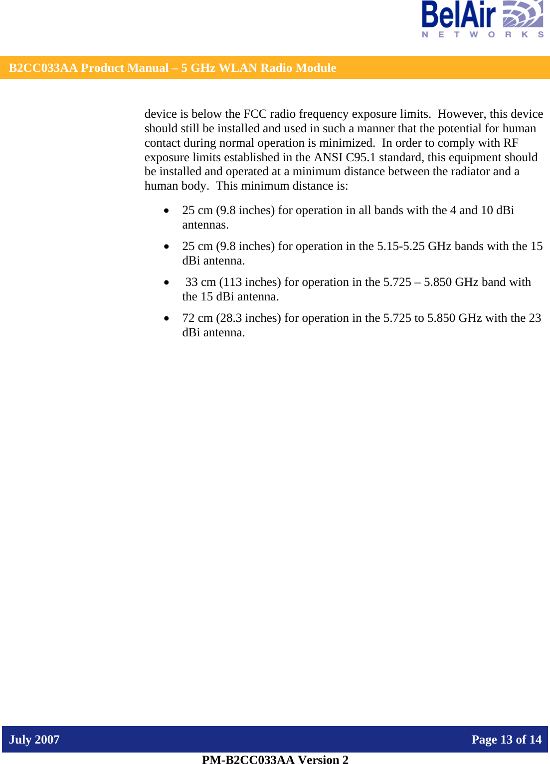    B2CC033AA Product Manual – 5 GHz WLAN Radio Module   July 2007    Page 13 of 14   PM-B2CC033AA Version 2   device is below the FCC radio frequency exposure limits.  However, this device should still be installed and used in such a manner that the potential for human contact during normal operation is minimized.  In order to comply with RF exposure limits established in the ANSI C95.1 standard, this equipment should be installed and operated at a minimum distance between the radiator and a human body.  This minimum distance is:  • 25 cm (9.8 inches) for operation in all bands with the 4 and 10 dBi antennas. • 25 cm (9.8 inches) for operation in the 5.15-5.25 GHz bands with the 15 dBi antenna. •  33 cm (113 inches) for operation in the 5.725 – 5.850 GHz band with the 15 dBi antenna. • 72 cm (28.3 inches) for operation in the 5.725 to 5.850 GHz with the 23 dBi antenna.     