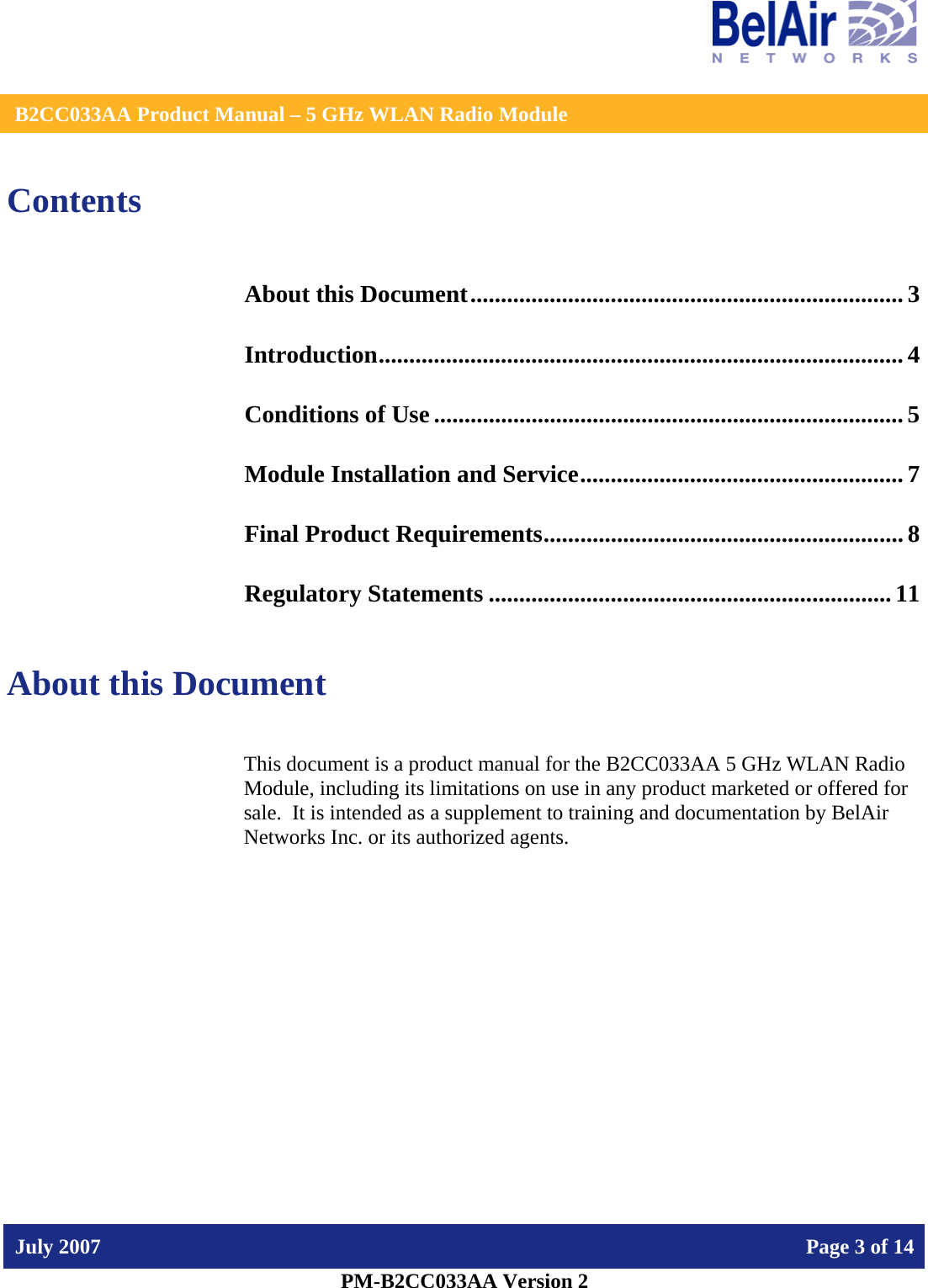    B2CC033AA Product Manual – 5 GHz WLAN Radio Module   July 2007    Page 3 of 14   PM-B2CC033AA Version 2   Contents About this Document....................................................................... 3 Introduction...................................................................................... 4 Conditions of Use ............................................................................. 5 Module Installation and Service..................................................... 7 Final Product Requirements........................................................... 8 Regulatory Statements ..................................................................11  About this Document This document is a product manual for the B2CC033AA 5 GHz WLAN Radio Module, including its limitations on use in any product marketed or offered for sale.  It is intended as a supplement to training and documentation by BelAir Networks Inc. or its authorized agents.     