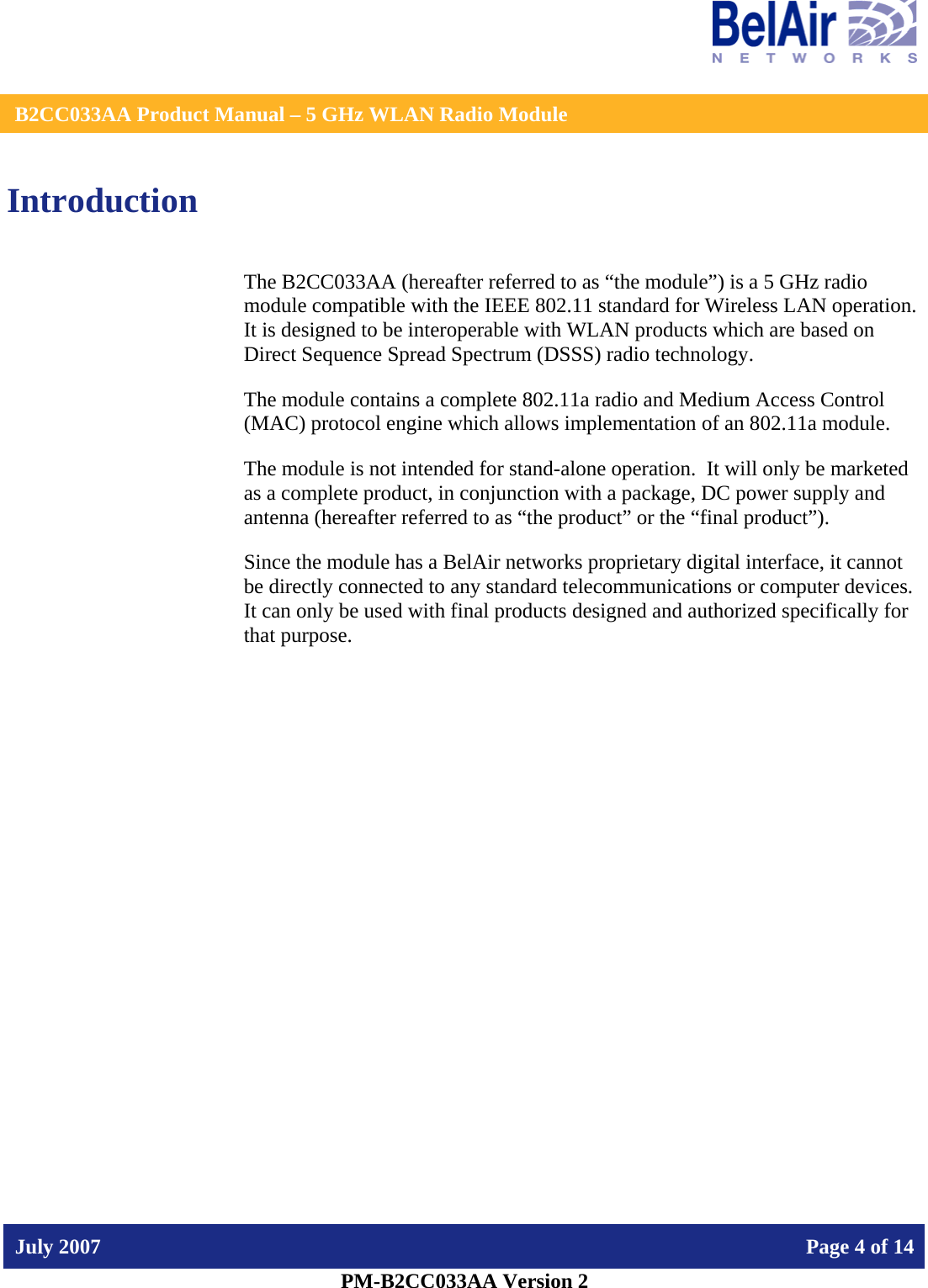    B2CC033AA Product Manual – 5 GHz WLAN Radio Module   July 2007    Page 4 of 14   PM-B2CC033AA Version 2   Introduction The B2CC033AA (hereafter referred to as “the module”) is a 5 GHz radio module compatible with the IEEE 802.11 standard for Wireless LAN operation.   It is designed to be interoperable with WLAN products which are based on Direct Sequence Spread Spectrum (DSSS) radio technology. The module contains a complete 802.11a radio and Medium Access Control (MAC) protocol engine which allows implementation of an 802.11a module. The module is not intended for stand-alone operation.  It will only be marketed as a complete product, in conjunction with a package, DC power supply and antenna (hereafter referred to as “the product” or the “final product”). Since the module has a BelAir networks proprietary digital interface, it cannot be directly connected to any standard telecommunications or computer devices. It can only be used with final products designed and authorized specifically for that purpose.   