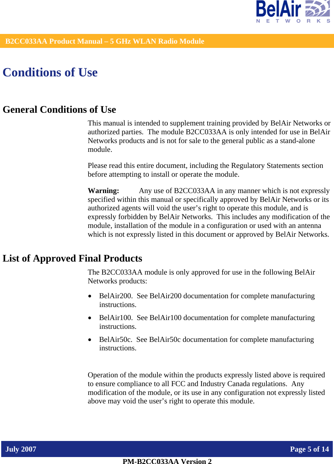    B2CC033AA Product Manual – 5 GHz WLAN Radio Module   July 2007    Page 5 of 14   PM-B2CC033AA Version 2   Conditions of Use General Conditions of Use This manual is intended to supplement training provided by BelAir Networks or authorized parties.  The module B2CC033AA is only intended for use in BelAir Networks products and is not for sale to the general public as a stand-alone module. Please read this entire document, including the Regulatory Statements section before attempting to install or operate the module. Warning:   Any use of B2CC033AA in any manner which is not expressly specified within this manual or specifically approved by BelAir Networks or its authorized agents will void the user’s right to operate this module, and is expressly forbidden by BelAir Networks.  This includes any modification of the module, installation of the module in a configuration or used with an antenna which is not expressly listed in this document or approved by BelAir Networks. List of Approved Final Products The B2CC033AA module is only approved for use in the following BelAir Networks products: • BelAir200.  See BelAir200 documentation for complete manufacturing instructions. • BelAir100.  See BelAir100 documentation for complete manufacturing instructions. • BelAir50c.  See BelAir50c documentation for complete manufacturing instructions.  Operation of the module within the products expressly listed above is required to ensure compliance to all FCC and Industry Canada regulations.  Any modification of the module, or its use in any configuration not expressly listed above may void the user’s right to operate this module.  