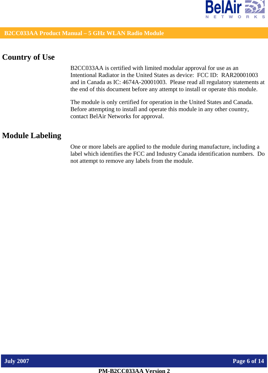    B2CC033AA Product Manual – 5 GHz WLAN Radio Module   July 2007    Page 6 of 14   PM-B2CC033AA Version 2   Country of Use B2CC033AA is certified with limited modular approval for use as an Intentional Radiator in the United States as device:  FCC ID:  RAR20001003 and in Canada as IC: 4674A-20001003.  Please read all regulatory statements at the end of this document before any attempt to install or operate this module. The module is only certified for operation in the United States and Canada.  Before attempting to install and operate this module in any other country, contact BelAir Networks for approval. Module Labeling One or more labels are applied to the module during manufacture, including a label which identifies the FCC and Industry Canada identification numbers.  Do not attempt to remove any labels from the module.  