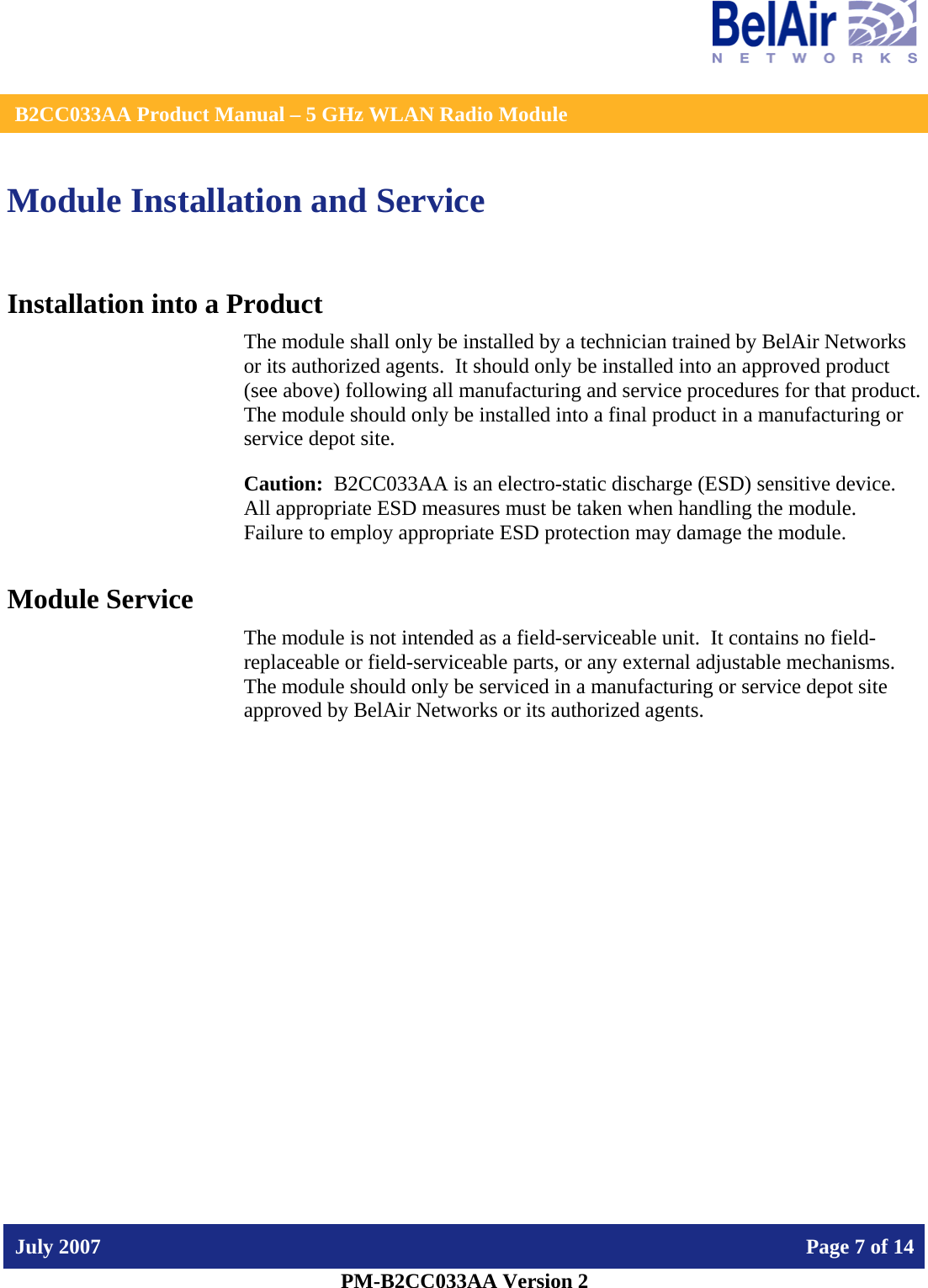    B2CC033AA Product Manual – 5 GHz WLAN Radio Module   July 2007    Page 7 of 14   PM-B2CC033AA Version 2   Module Installation and Service Installation into a Product The module shall only be installed by a technician trained by BelAir Networks or its authorized agents.  It should only be installed into an approved product (see above) following all manufacturing and service procedures for that product.   The module should only be installed into a final product in a manufacturing or service depot site. Caution:  B2CC033AA is an electro-static discharge (ESD) sensitive device.  All appropriate ESD measures must be taken when handling the module.  Failure to employ appropriate ESD protection may damage the module. Module Service The module is not intended as a field-serviceable unit.  It contains no field-replaceable or field-serviceable parts, or any external adjustable mechanisms.  The module should only be serviced in a manufacturing or service depot site approved by BelAir Networks or its authorized agents.  