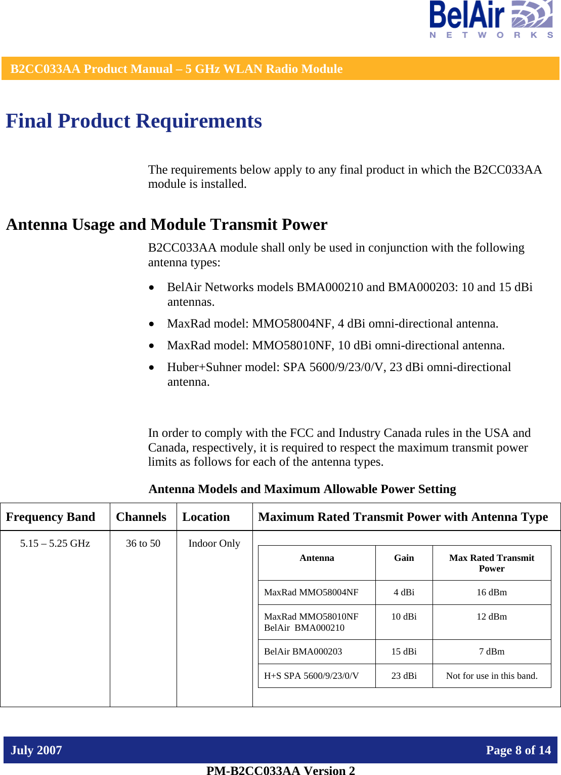    B2CC033AA Product Manual – 5 GHz WLAN Radio Module   July 2007    Page 8 of 14   PM-B2CC033AA Version 2   Final Product Requirements The requirements below apply to any final product in which the B2CC033AA module is installed. Antenna Usage and Module Transmit Power B2CC033AA module shall only be used in conjunction with the following antenna types: • BelAir Networks models BMA000210 and BMA000203: 10 and 15 dBi antennas. • MaxRad model: MMO58004NF, 4 dBi omni-directional antenna. • MaxRad model: MMO58010NF, 10 dBi omni-directional antenna. • Huber+Suhner model: SPA 5600/9/23/0/V, 23 dBi omni-directional antenna.  In order to comply with the FCC and Industry Canada rules in the USA and Canada, respectively, it is required to respect the maximum transmit power limits as follows for each of the antenna types. Antenna Models and Maximum Allowable Power Setting Frequency Band  Channels  Location  Maximum Rated Transmit Power with Antenna Type 5.15 – 5.25 GHz  36 to 50  Indoor Only   Antenna  Gain  Max Rated Transmit Power MaxRad MMO58004NF  4 dBi  16 dBm MaxRad MMO58010NF BelAir  BMA000210  10 dBi  12 dBm BelAir BMA000203  15 dBi  7 dBm H+S SPA 5600/9/23/0/V  23 dBi  Not for use in this band.  