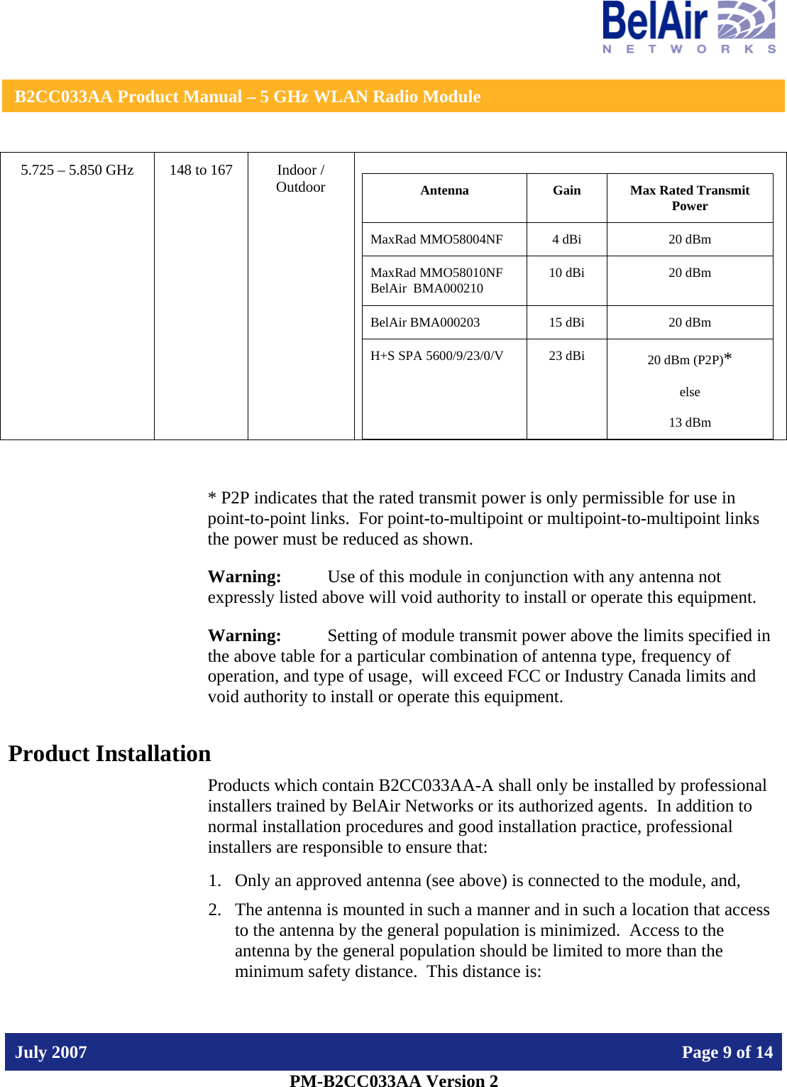    B2CC033AA Product Manual – 5 GHz WLAN Radio Module   July 2007    Page 9 of 14   PM-B2CC033AA Version 2   5.725 – 5.850 GHz  148 to 167  Indoor / Outdoor  Antenna  Gain  Max Rated Transmit Power MaxRad MMO58004NF  4 dBi  20 dBm MaxRad MMO58010NF BelAir  BMA000210  10 dBi  20 dBm BelAir BMA000203  15 dBi  20 dBm H+S SPA 5600/9/23/0/V  23 dBi  20 dBm (P2P)*   else  13 dBm  * P2P indicates that the rated transmit power is only permissible for use in point-to-point links.  For point-to-multipoint or multipoint-to-multipoint links the power must be reduced as shown. Warning:   Use of this module in conjunction with any antenna not expressly listed above will void authority to install or operate this equipment. Warning:  Setting of module transmit power above the limits specified in the above table for a particular combination of antenna type, frequency of operation, and type of usage,  will exceed FCC or Industry Canada limits and void authority to install or operate this equipment. Product Installation Products which contain B2CC033AA-A shall only be installed by professional installers trained by BelAir Networks or its authorized agents.  In addition to normal installation procedures and good installation practice, professional installers are responsible to ensure that: 1. Only an approved antenna (see above) is connected to the module, and, 2. The antenna is mounted in such a manner and in such a location that access to the antenna by the general population is minimized.  Access to the antenna by the general population should be limited to more than the minimum safety distance.  This distance is: 