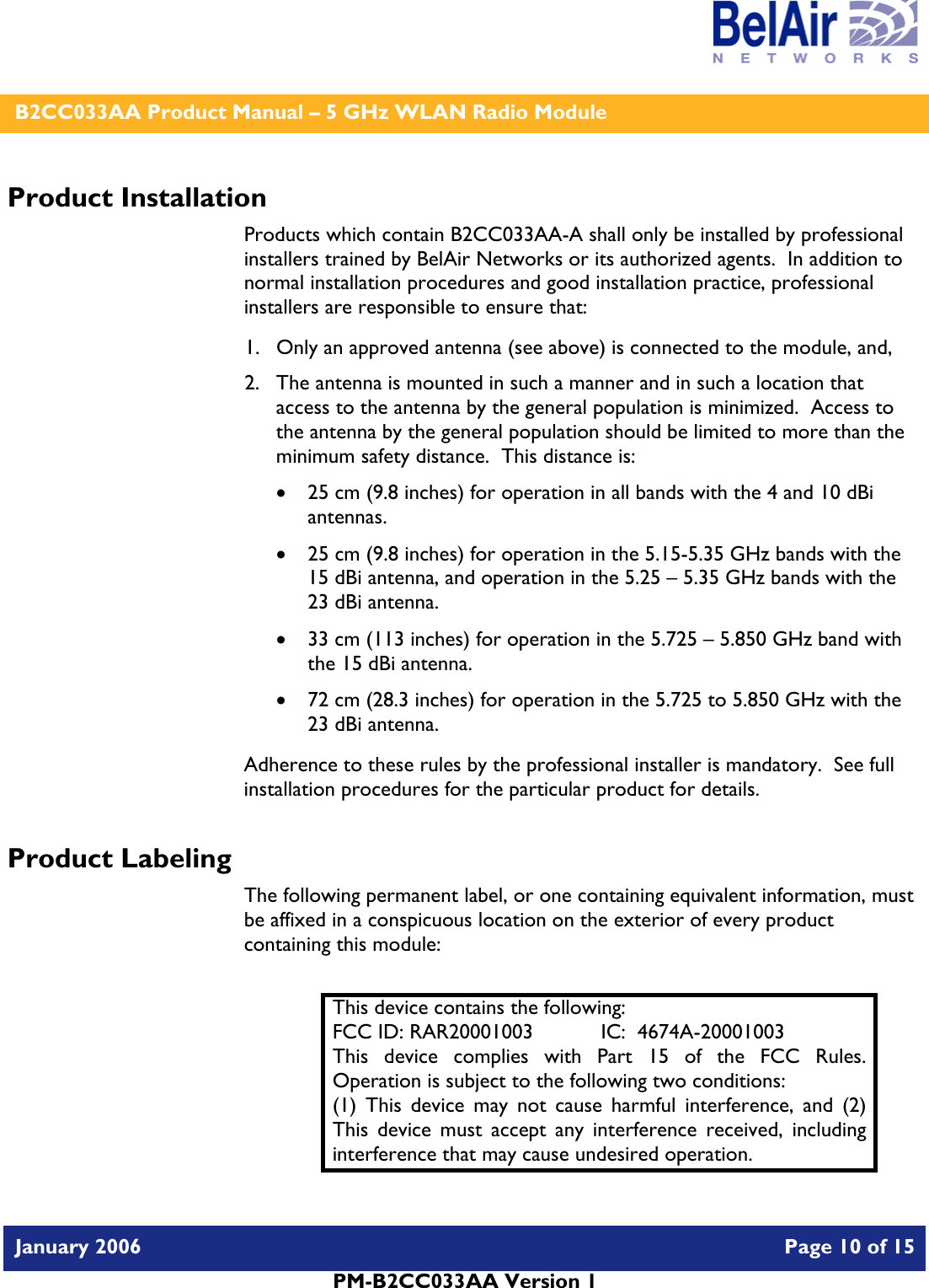    B2CC033AA Product Manual – 5 GHz WLAN Radio Module   January 2006    Page 10 of 15   PM-B2CC033AA Version 1   Product Installation Products which contain B2CC033AA-A shall only be installed by professional installers trained by BelAir Networks or its authorized agents.  In addition to normal installation procedures and good installation practice, professional installers are responsible to ensure that: 1. Only an approved antenna (see above) is connected to the module, and, 2. The antenna is mounted in such a manner and in such a location that access to the antenna by the general population is minimized.  Access to the antenna by the general population should be limited to more than the minimum safety distance.  This distance is: • 25 cm (9.8 inches) for operation in all bands with the 4 and 10 dBi antennas. • 25 cm (9.8 inches) for operation in the 5.15-5.35 GHz bands with the 15 dBi antenna, and operation in the 5.25 – 5.35 GHz bands with the 23 dBi antenna. • 33 cm (113 inches) for operation in the 5.725 – 5.850 GHz band with the 15 dBi antenna. • 72 cm (28.3 inches) for operation in the 5.725 to 5.850 GHz with the 23 dBi antenna. Adherence to these rules by the professional installer is mandatory.  See full installation procedures for the particular product for details. Product Labeling The following permanent label, or one containing equivalent information, must be affixed in a conspicuous location on the exterior of every product containing this module:  This device contains the following: FCC ID: RAR20001003  IC:  4674A-20001003 This device complies with Part 15 of the FCC Rules.  Operation is subject to the following two conditions: (1) This device may not cause harmful interference, and (2) This device must accept any interference received, including interference that may cause undesired operation. 