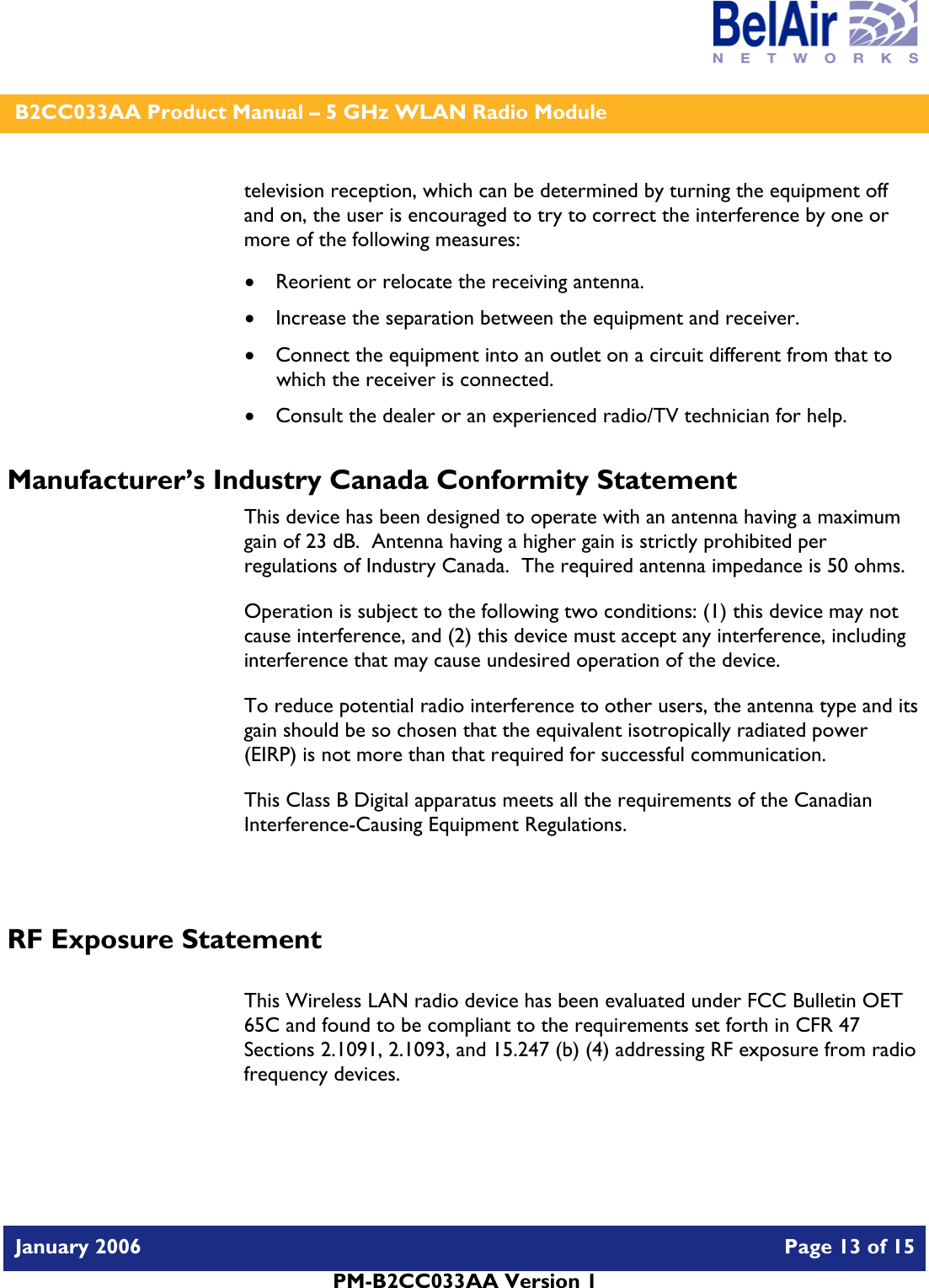    B2CC033AA Product Manual – 5 GHz WLAN Radio Module   January 2006    Page 13 of 15   PM-B2CC033AA Version 1   television reception, which can be determined by turning the equipment off and on, the user is encouraged to try to correct the interference by one or more of the following measures:  • Reorient or relocate the receiving antenna. • Increase the separation between the equipment and receiver. • Connect the equipment into an outlet on a circuit different from that to which the receiver is connected. • Consult the dealer or an experienced radio/TV technician for help. Manufacturer’s Industry Canada Conformity Statement This device has been designed to operate with an antenna having a maximum gain of 23 dB.  Antenna having a higher gain is strictly prohibited per regulations of Industry Canada.  The required antenna impedance is 50 ohms. Operation is subject to the following two conditions: (1) this device may not cause interference, and (2) this device must accept any interference, including interference that may cause undesired operation of the device. To reduce potential radio interference to other users, the antenna type and its gain should be so chosen that the equivalent isotropically radiated power (EIRP) is not more than that required for successful communication. This Class B Digital apparatus meets all the requirements of the Canadian Interference-Causing Equipment Regulations.  RF Exposure Statement  This Wireless LAN radio device has been evaluated under FCC Bulletin OET 65C and found to be compliant to the requirements set forth in CFR 47 Sections 2.1091, 2.1093, and 15.247 (b) (4) addressing RF exposure from radio frequency devices.  