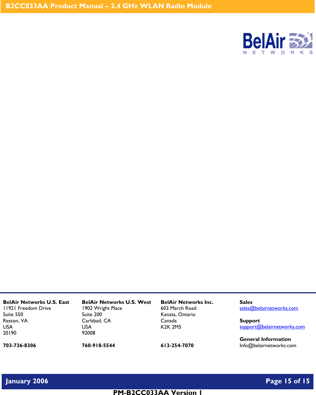    B2CC033AA Product Manual – 2.4 GHz WLAN Radio Module   January 2006    Page 15 of 15   PM-B2CC033AA Version 1                     BelAir Networks U.S. East 11921 Freedom Drive Suite 550 Reston, VA USA 20190  703-736-8306 BelAir Networks U.S. West 1902 Wright Place Suite 200 Carlsbad, CA USA 92008  760-918-5544 BelAir Networks Inc. 603 March Road Kanata, Ontario Canada K2K 2M5   613-254-7070 Sales sales@belairnetworks.com  Support support@belairnetworks.com  General Information Info@belairnetworks.com 