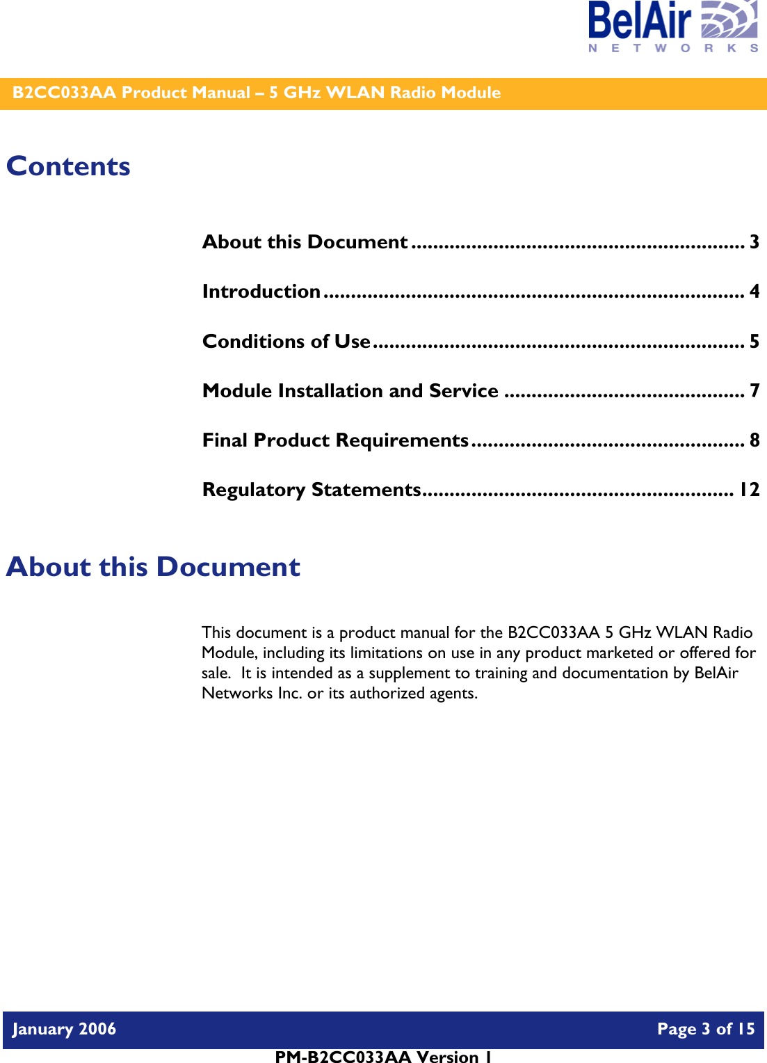    B2CC033AA Product Manual – 5 GHz WLAN Radio Module   January 2006    Page 3 of 15   PM-B2CC033AA Version 1   Contents About this Document ............................................................. 3 Introduction............................................................................. 4 Conditions of Use.................................................................... 5 Module Installation and Service ............................................ 7 Final Product Requirements.................................................. 8 Regulatory Statements......................................................... 12  About this Document This document is a product manual for the B2CC033AA 5 GHz WLAN Radio Module, including its limitations on use in any product marketed or offered for sale.  It is intended as a supplement to training and documentation by BelAir Networks Inc. or its authorized agents.     