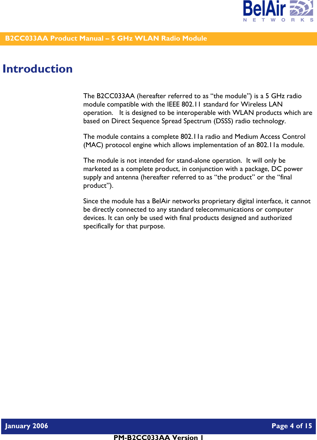    B2CC033AA Product Manual – 5 GHz WLAN Radio Module   January 2006    Page 4 of 15   PM-B2CC033AA Version 1   Introduction The B2CC033AA (hereafter referred to as “the module”) is a 5 GHz radio module compatible with the IEEE 802.11 standard for Wireless LAN operation.   It is designed to be interoperable with WLAN products which are based on Direct Sequence Spread Spectrum (DSSS) radio technology. The module contains a complete 802.11a radio and Medium Access Control (MAC) protocol engine which allows implementation of an 802.11a module. The module is not intended for stand-alone operation.  It will only be marketed as a complete product, in conjunction with a package, DC power supply and antenna (hereafter referred to as “the product” or the “final product”). Since the module has a BelAir networks proprietary digital interface, it cannot be directly connected to any standard telecommunications or computer devices. It can only be used with final products designed and authorized specifically for that purpose.   