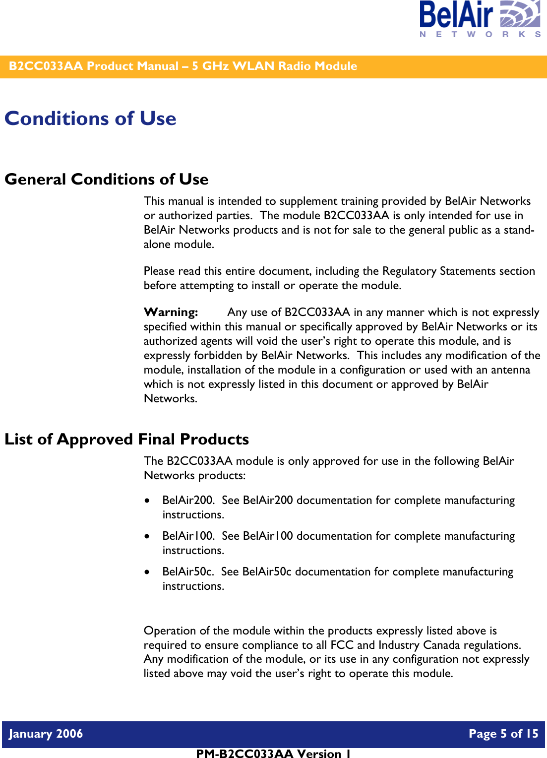    B2CC033AA Product Manual – 5 GHz WLAN Radio Module   January 2006    Page 5 of 15   PM-B2CC033AA Version 1   Conditions of Use General Conditions of Use This manual is intended to supplement training provided by BelAir Networks or authorized parties.  The module B2CC033AA is only intended for use in BelAir Networks products and is not for sale to the general public as a stand-alone module. Please read this entire document, including the Regulatory Statements section before attempting to install or operate the module. Warning:   Any use of B2CC033AA in any manner which is not expressly specified within this manual or specifically approved by BelAir Networks or its authorized agents will void the user’s right to operate this module, and is expressly forbidden by BelAir Networks.  This includes any modification of the module, installation of the module in a configuration or used with an antenna which is not expressly listed in this document or approved by BelAir Networks. List of Approved Final Products The B2CC033AA module is only approved for use in the following BelAir Networks products: • BelAir200.  See BelAir200 documentation for complete manufacturing instructions. • BelAir100.  See BelAir100 documentation for complete manufacturing instructions. • BelAir50c.  See BelAir50c documentation for complete manufacturing instructions.  Operation of the module within the products expressly listed above is required to ensure compliance to all FCC and Industry Canada regulations.  Any modification of the module, or its use in any configuration not expressly listed above may void the user’s right to operate this module.  