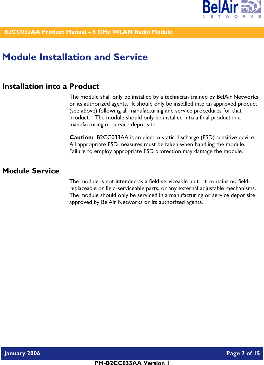    B2CC033AA Product Manual – 5 GHz WLAN Radio Module   January 2006    Page 7 of 15   PM-B2CC033AA Version 1   Module Installation and Service Installation into a Product The module shall only be installed by a technician trained by BelAir Networks or its authorized agents.  It should only be installed into an approved product (see above) following all manufacturing and service procedures for that product.   The module should only be installed into a final product in a manufacturing or service depot site. Caution:  B2CC033AA is an electro-static discharge (ESD) sensitive device.  All appropriate ESD measures must be taken when handling the module.  Failure to employ appropriate ESD protection may damage the module. Module Service The module is not intended as a field-serviceable unit.  It contains no field-replaceable or field-serviceable parts, or any external adjustable mechanisms.  The module should only be serviced in a manufacturing or service depot site approved by BelAir Networks or its authorized agents.  