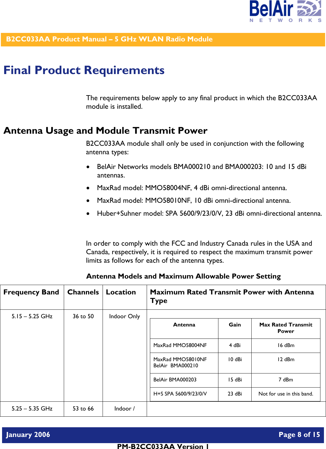    B2CC033AA Product Manual – 5 GHz WLAN Radio Module   January 2006    Page 8 of 15   PM-B2CC033AA Version 1   Final Product Requirements The requirements below apply to any final product in which the B2CC033AA module is installed. Antenna Usage and Module Transmit Power B2CC033AA module shall only be used in conjunction with the following antenna types: • BelAir Networks models BMA000210 and BMA000203: 10 and 15 dBi antennas. • MaxRad model: MMO58004NF, 4 dBi omni-directional antenna. • MaxRad model: MMO58010NF, 10 dBi omni-directional antenna. • Huber+Suhner model: SPA 5600/9/23/0/V, 23 dBi omni-directional antenna.  In order to comply with the FCC and Industry Canada rules in the USA and Canada, respectively, it is required to respect the maximum transmit power limits as follows for each of the antenna types. Antenna Models and Maximum Allowable Power Setting Frequency Band  Channels  Location  Maximum Rated Transmit Power with Antenna Type 5.15 – 5.25 GHz  36 to 50  Indoor Only   Antenna Gain Max Rated Transmit Power MaxRad MMO58004NF  4 dBi  16 dBm MaxRad MMO58010NF BelAir  BMA000210 10 dBi  12 dBm BelAir BMA000203  15 dBi  7 dBm H+S SPA 5600/9/23/0/V  23 dBi  Not for use in this band.  5.25 – 5.35 GHz  53 to 66  Indoor /   