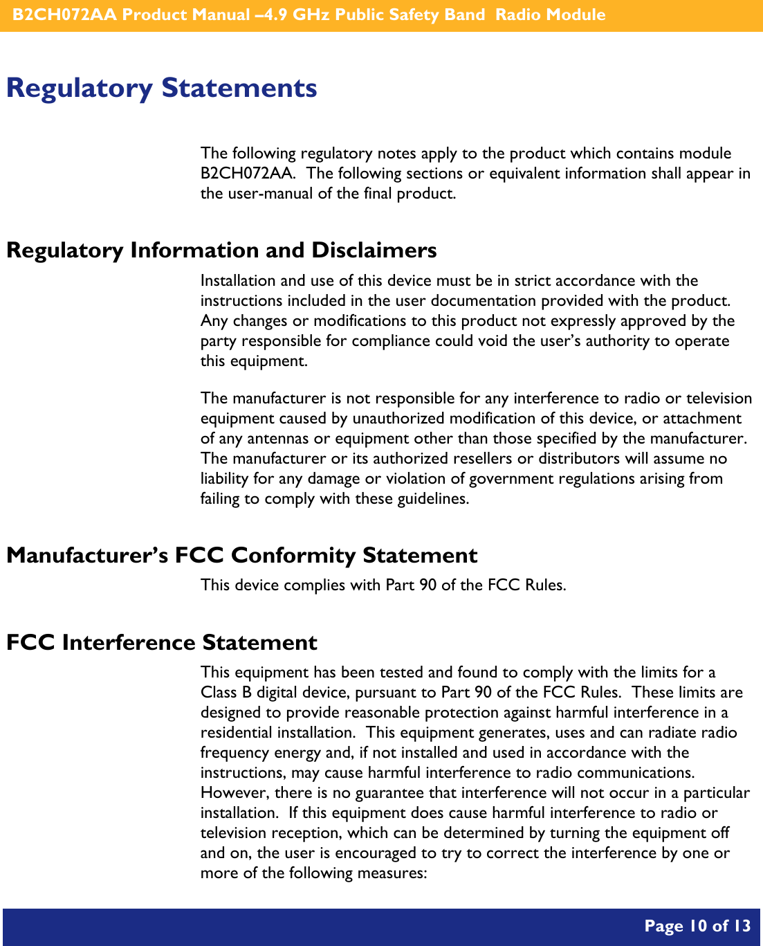    B2CH072AA Product Manual –4.9 GHz Public Safety Band  Radio Module       Page 10 of 13    Regulatory Statements The following regulatory notes apply to the product which contains module B2CH072AA.  The following sections or equivalent information shall appear in the user-manual of the final product. Regulatory Information and Disclaimers Installation and use of this device must be in strict accordance with the instructions included in the user documentation provided with the product.  Any changes or modifications to this product not expressly approved by the party responsible for compliance could void the user’s authority to operate this equipment. The manufacturer is not responsible for any interference to radio or television equipment caused by unauthorized modification of this device, or attachment of any antennas or equipment other than those specified by the manufacturer.    The manufacturer or its authorized resellers or distributors will assume no liability for any damage or violation of government regulations arising from failing to comply with these guidelines. Manufacturer’s FCC Conformity Statement This device complies with Part 90 of the FCC Rules. FCC Interference Statement This equipment has been tested and found to comply with the limits for a Class B digital device, pursuant to Part 90 of the FCC Rules.  These limits are designed to provide reasonable protection against harmful interference in a residential installation.  This equipment generates, uses and can radiate radio frequency energy and, if not installed and used in accordance with the instructions, may cause harmful interference to radio communications.   However, there is no guarantee that interference will not occur in a particular installation.  If this equipment does cause harmful interference to radio or television reception, which can be determined by turning the equipment off and on, the user is encouraged to try to correct the interference by one or more of the following measures:  